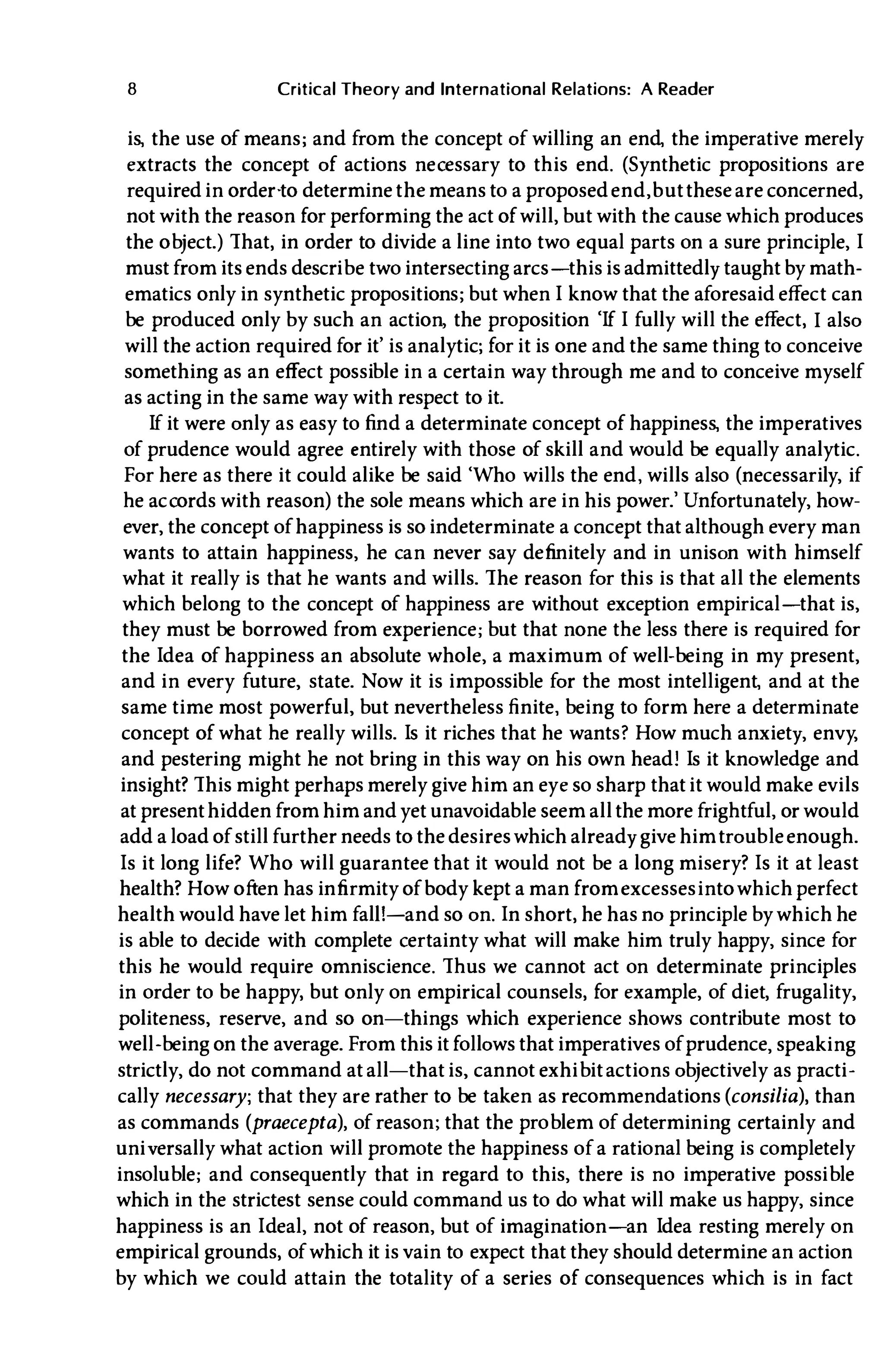 8 Critical Theory and International Relations: A Reader
is, the use of means; and from the concept of willing an end, the imperative merely
extracts the concept of actions necessary to this end. (Synthetic propositions are
required in order·to determine the means to a proposedend, buttheseare concerned,
not with the reason for performing the act of will, but with the cause which produces
the object.) That, in order to divide a line into two equal parts on a sure principle, I
must from its ends describe two intersecting arcs-this is admittedly taught by math­
ematics only in synthetic propositions; but when I know that the aforesaid effect can
be produced only by such an action, the proposition 'If I fully will the effect, I also
will the action required for it' is analytic; for it is one and the same thing to conceive
something as an effect possible in a certain way through me and to conceive myself
as acting in the same way with respect to it.
If it were only as easy to find a determinate concept of happiness, the imperatives
of prudence would agree entirely with those of skill and would be equally analytic.
For here as there it could alike be said 'Who wills the end, wills also (necessarily, if
he accords with reason) the sole means which are in his power.' Unfortunately, how­
ever, the concept of happiness is so indeterminate a concept that although every man
wants to attain happiness, he can never say definitely and in unison with himself
what it really is that he wants and wills. The reason for this is that all the elements
which belong to the concept of happiness are without exception empirical-that is,
they must be borrowed from experience; but that none the less there is required for
the Idea of happiness an absolute whole, a maximum of well-being in my present,
and in every future, state. Now it is impossible for the most intelligent, and at the
same time most powerful, but nevertheless finite, being to form here a determinate
concept of what he really wills. Is it riches that he wants? How much anxiety, envy,
and pestering might he not bring in this way on his own head! Is it knowledge and
insight? This might perhaps merely give him an eye so sharp that it would make evils
at presenthidden from him and yet unavoidable seem all the more frightful, or would
add a load of still further needs to the desireswhich already give himtroubleenough.
Is it long life? Who will guarantee that it would not be a long misery? Is it at least
health? How often has infirmity of body kept a man fromexcessesinto which perfect
health would have let him fal1!-and so on. In short, he has no principle by which he
is able to decide with complete certainty what will make him truly happy, since for
this he would require omniscience. Thus we cannot act on determinate principles
in order to be happy, but only on empirical counsels, for example, of diet, frugality,
politeness, reserve, and so on-things which experience shows contribute most to
well-being on the average. From this it follows that imperatives of prudence, speaking
strictly, do not command at all-that is, cannot exhibitactions objectively as practi­
cally necessary; that they are rather to be taken as recommendations(consilia), than
as commands (praecepta), of reason; that the problem of determining certainly and
universally what action will promote the happiness of a rational being is completely
insoluble; and consequently that in regard to this, there is no imperative possible
which in the strictest sense could command us to do what will make us happy, since
happiness is an Ideal, not of reason, but of imagination-an Idea resting merely on
empirical grounds, of which it is vain to expect that they should determine an action
by which we could attain the totality of a series of consequences which is in fact
 