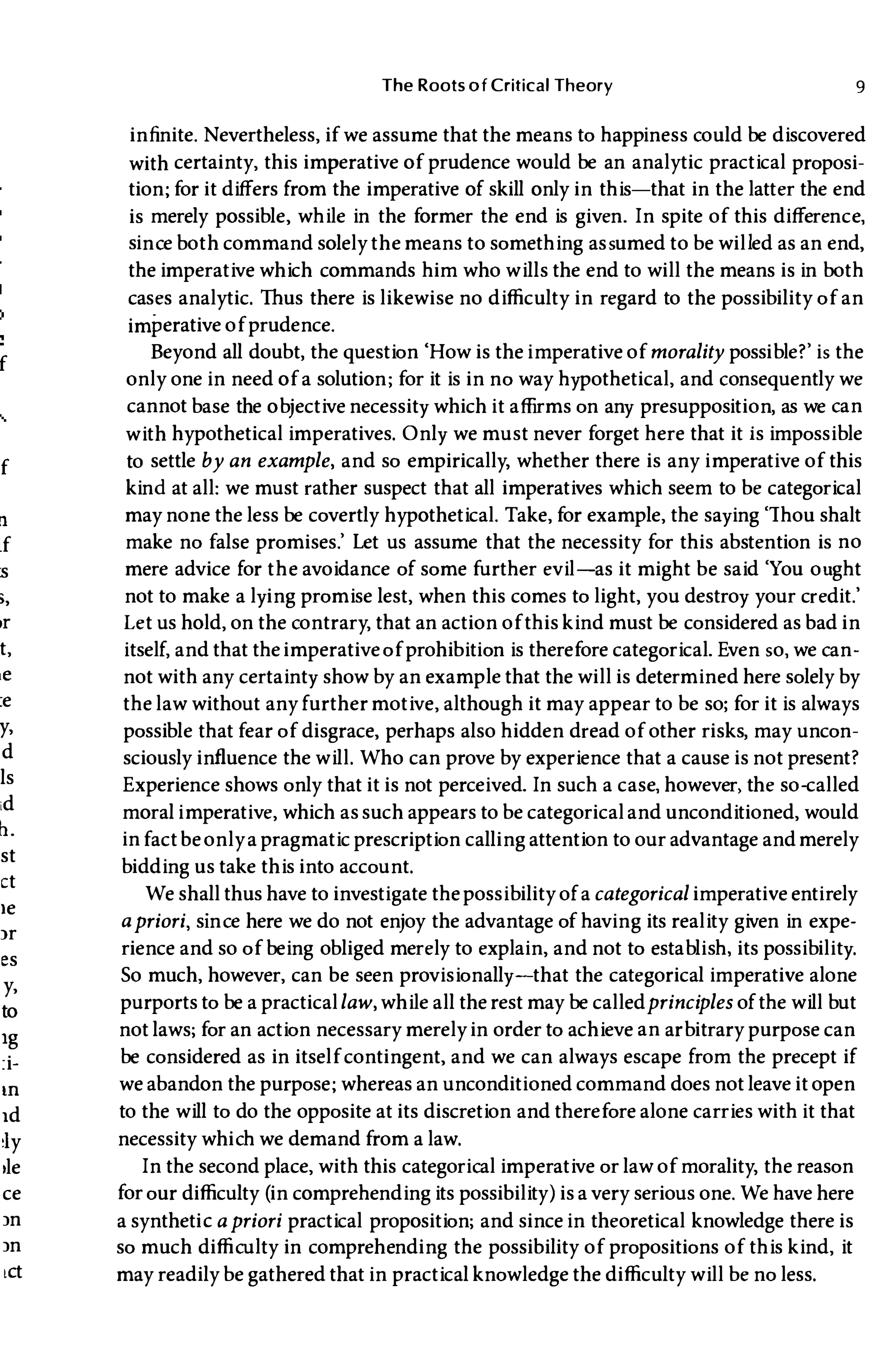 f
f
n
If
:s
>,
t,
:e
y,
d
ls
id
11.
st
ct
Ie
lr
es
y,
to
Ig
:i­
III
Id
Iy
,le
ce
In
In
lCt
The Roots of Critical Theory 9
infinite. Nevertheless, if we assume that the means to happiness could be discovered
with certainty, this imperative of prudence would be an analytic practical proposi­
tion; for it differs from the imperative of skill only in this-that in the latter the end
is merely possible, while in the former the end is given. In spite of this difference,
sinceboth command solely the means to something assumed to be willed as an end,
the imperative which commands him who wills the end to will the means is in both
cases analytic. Thus there is likewise no difficulty in regard to the possibility of an
imperative of prudence.
Beyond all doubt, the question 'How is the imperative of morality possible?' is the
only one in need of a solution; for it is in no way hypothetical, and consequently we
cannot base the objective necessity which it affirms on any presupposition, as we can
with hypothetical imperatives. Only we must never forget here that it is impossible
to settle by an example, and so empirically, whether there is any imperative of this
kind at all: we must rather suspect that all imperatives which seem to be categorical
may none the less be covertly hypothetical. Take, for example, the saying 'Thou shalt
make no false promises.' Let us assume that the necessity for this abstention is no
mere advice for the avoidance of some further evil-as it might be said 'You ought
not to make a lying promise lest, when this comes to light, you destroy your credit.'
Let us hold, on the contrary, that an action of this kind must be considered as bad in
itself, and that theimperativeof prohibition is therefore categorical. Even so, we can­
not with any certainty show by an example that the will is determined here solely by
the law without any further motive, although it may appear to be so; for it is always
possible that fear of disgrace, perhaps also hidden dread of other risks, may uncon­
sciously influence the will. Who can prove by experience that a cause is not present?
Experience shows only that it is not perceived. In such a case, however, the so-called
moral imperative, which as such appears to be categorical and unconditioned, would
infact be onlya pragmatic prescription calling attention to our advantage andmerely
bidding us take this into account.
We shall thus have to investigate the possibility of a categorical imperative entirely
apriori, since here we do not enjoy the advantage of having its reality given in expe­
rience and so of being obliged merely to explain, and not to establish, its possibility.
So much, however, can be seen provisionally-that the categorical imperative alone
purports to be a practicallaw, while all the rest may be calledprinciples of the will but
not laws; for an action necessary merely in order to achieve an arbitrary purpose can
be considered as in itself contingent, and we can always escape from the precept if
we abandon the purpose; whereas an unconditioned command does not leave it open
to the will to do the opposite at its discretion and therefore alone carries with it that
necessity which we demand from a law.
In the second place, with this categorical imperative or law of morality, the reason
for our difficulty (in comprehending its possibility) is a very serious one. We have here
a synthetiC apriori practical proposition; and since in theoretical knowledge there is
so much difficulty in comprehending the possibility of propositions of this kind, it
may readilybe gathered that in practical knowledge the difficulty will be no less.
 