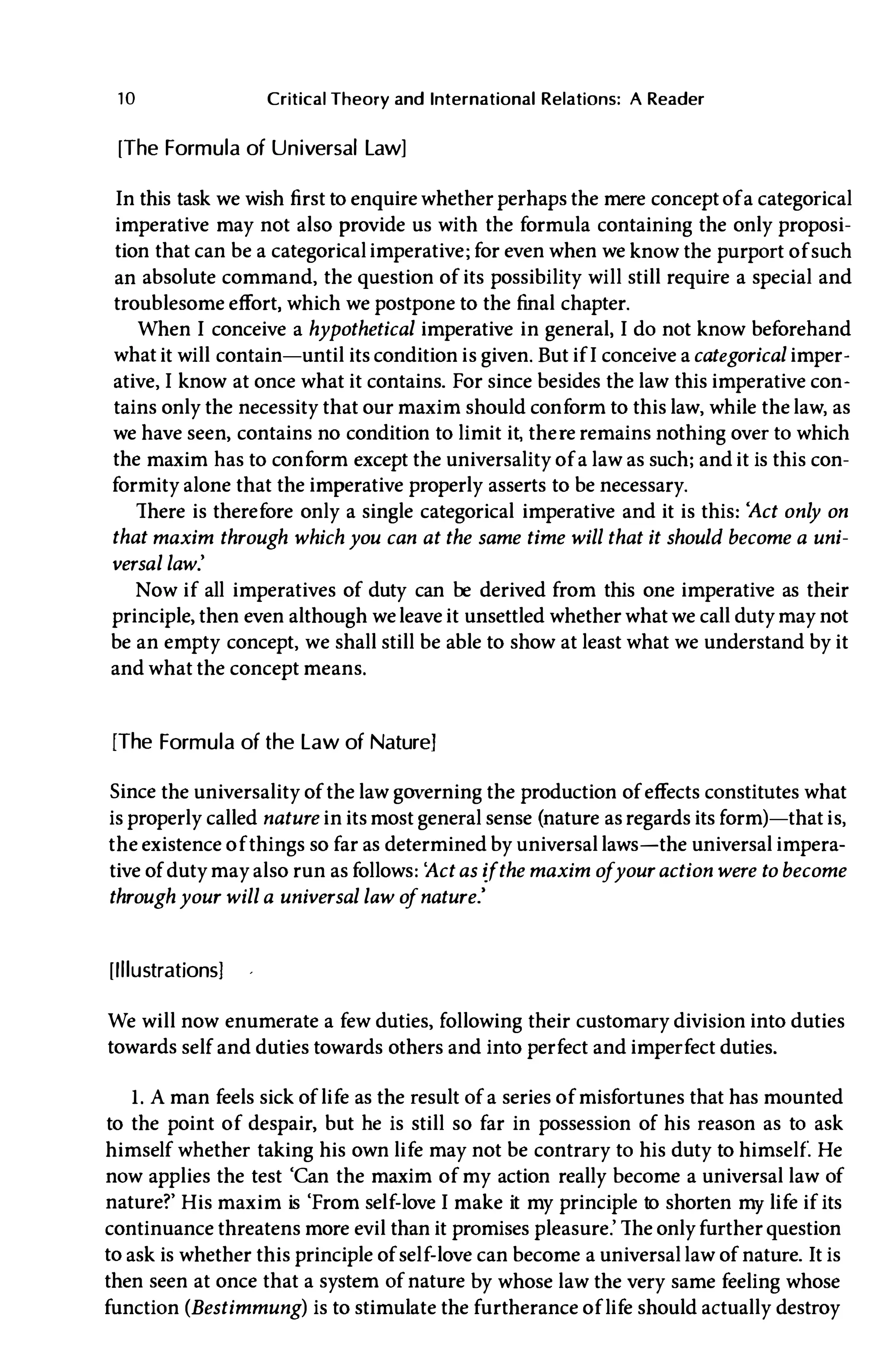 10 Critical Theory and International Relations: A Reader
[The Formula of Universal Law]
In this task we wish first to enquire whether perhaps the mere concept of a categorical
imperative may not also provide us with the formula containing the only proposi­
tion that can be a categoricalimperative; for even when we know the purport of such
an absolute command, the question of its possibility will still require a special and
troublesome effort, which we postpone to the final chapter.
When I conceive a hypothetical imperative in general, I do not know beforehand
what it will contain-until its condition is given. But if I conceive acategorical imper­
ative, I know at once what it contains. For since besides the law this imperative con­
tains only the necessity that our maxim should conform to this law, while the law, as
we have seen, contains no condition to limit it, there remains nothing over to which
the maxim has to conform except the universality of a law as such; and it is this con­
formity alone that the imperative properly asserts to be necessary.
There is therefore only a single categorical imperative and it is this: 'Act only on
that maxim through which you can at the same time will that it should become a uni­
versal law.'
Now if all imperatives of duty can be derived from this one imperative as their
principle, then even although weleave it unsettled whether what we call duty may not
be an empty concept, we shall still be able to show at least what we understand by it
and what the concept means.
[The Formula of the Law of Nature]
Since the universality of the law governing the production of effects constitutes what
is properly called nature in its most general sense (nature as regards its form)-that is,
the existence of things so far as determined by universal laws-the universal impera­
tive of duty may also run asfollows: 'Actas ifthe maxim ofyouraction were to become
throughyour will a universal law o
fnature.'
[Illustrations]
We will now enumerate a few duties, following their customary division into duties
towards self and duties towards others and into perfect and imperfect duties.
1. A man feels sick of life as the result of a series of misfortunes that has mounted
to the point of despair, but he is still so far in possession of his reason as to ask
himself whether taking his own life may not be contrary to his duty to himself. He
now applies the test 'Can the maxim of my action really become a universal law of
nature?' His maxim is 'From self-love I make it my principle to shorten my life if its
continuance threatens more evil than it promises pleasure.' The onlyfurther question
to ask is whether this principle of self-love can become a universal law of nature. It is
then seen at once that a system of nature by whose law the very same feeling whose
function (Bestimmung) is to stimulate the furtherance of life should actually destroy
 