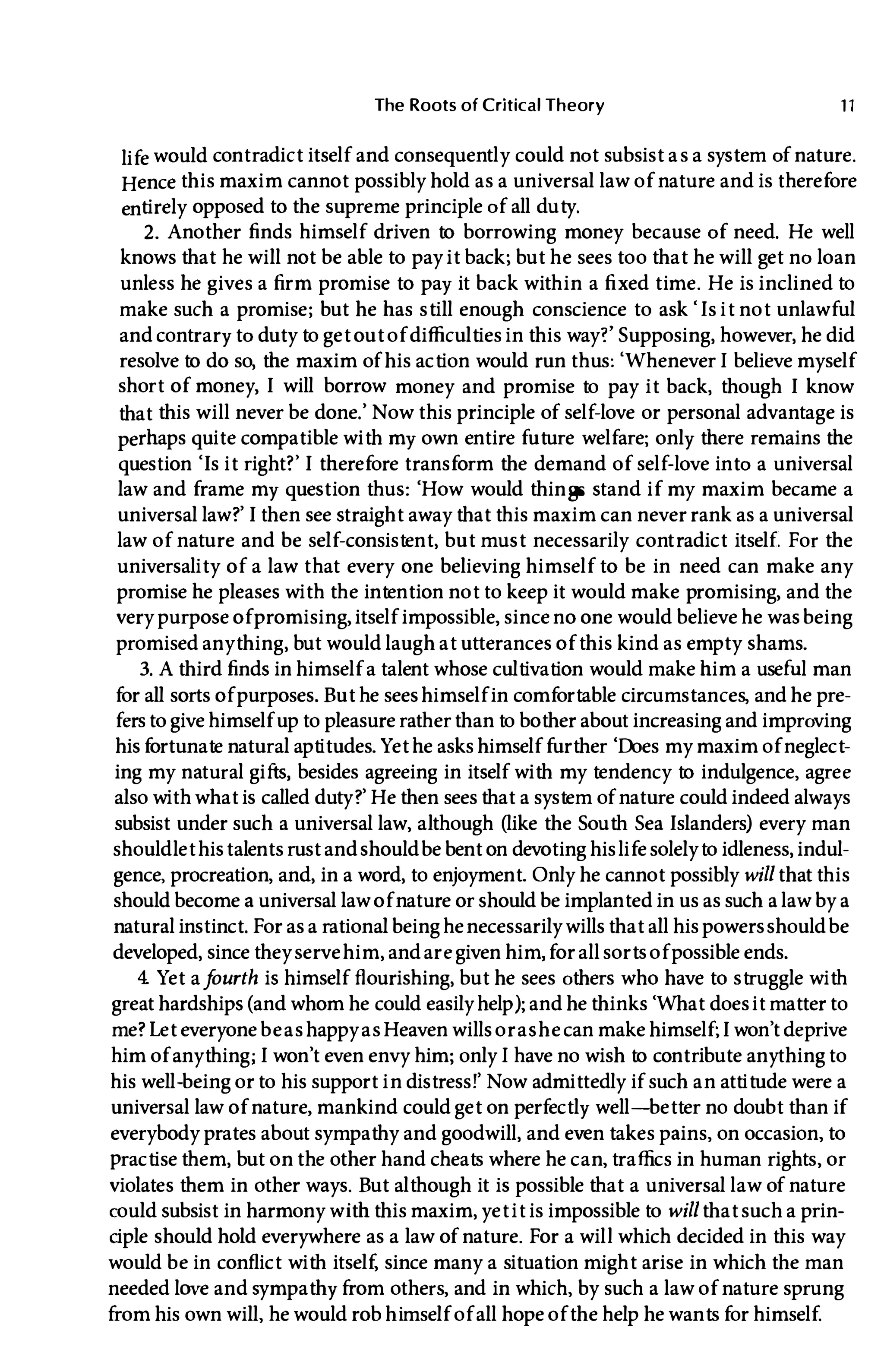 The Roots of Critical Theory 11
life would contradict itself and consequently could not subsist as a system of nature.
Hence this maxim cannot possibly hold as a universal law of nature and is therefore
entirely opposed to the supreme principle of all duty.
2. Another finds himself driven to borrowing money because of need. He well
knows that he will not be able to pay it back; but he sees too that he will get no loan
unless he gives a firm promise to pay it back within a fi xed time. He is inclined to
make such a promise; but he has still enough conscience to ask 'Is it not unlawful
and contrary to duty to get out of difficulties in this way?' Supposing, however, he did
resolve to do so, the maxim of his action would run thus: 'WheneverI believe myself
short of money, I will borrow money and promise to pay it back, though I know
that this will never be done.' Now this principle of self-love or personal advantage is
perhaps quite compatible with my own entire future welfare; only there remains the
question 'Is it right?' I therefore transform the demand of self-love into a universal
law and frame my question thus: 'How would things stand if my maxim became a
universal law?'I then see straight away that this maxim can never rank as a universal
law of nature and be self-consistent, but must necessarily cont radict itself. For the
universality of a law that every one believing himself to be in need can make any
promise he pleases with the intention not to keep it would make promising, and the
very purpose ofpromising, itself impossible, since no one would believe he wasbeing
promised anything, but would laugh at utterances of this kind as empty shams.
3. A third finds in himself a talent whose cultivation would make him a useful man
for all sorts of purposes. But he seeshimself in comfortable circumstances, and he pre­
fersto give himself upto pleasure ratherthan to bother about increasing and improving
hisfortunate natural aptitudes. Yet he asks himself further 'Does my maxim of neglect­
ing my natural gifts, besides agreeing in itself with my tendency to indulgence, agree
also with what is called duty?' He then seesthat a system of nature could indeed always
subsist under such a universal law, although (like the South SeaIslanders) every man
shouldlet histalents rust andshouldbe bent on devoting hislifesolelyto idleness, indul­
gence
'
procreation, and, in a word, to enjoyment. Only he cannot possibly willthat this
should become a universal law of nature or should be implanted in us as such a law by a
natural instinct. For as a rational being henecessarily willsthat all his powersshouldbe
developed, since theyservehim, andaregiven him, for all sortsof possible ends.
4. Yet af
ourth is himself flourishing, but he sees others who have to struggle with
great hardships(and whom he could easilyhelp); and he thinks 'What doesit matterto
me? Let everyone beashappyasHeaven wills orashecan make himself;I won't deprive
him of anything;I won't even envy him; onlyI have no wish to contribute anythingto
his well-being orto his support in distress!' Now admittedly if such an attitude were a
universal law of nature, mankind could get on perfectly well-better no doubt than if
everybody prates about sympathy and goodwill, and even takes pains, on occasion, to
practise them, but onthe other hand cheats where he can, traffics in human rights, or
violates them in other ways. But although it is possible that a universal law of nature
could subsist in harmony with this maxim, yet it is impossible to willthat such a prin­
ciple should hold everywhere as a law of nature. For a will which decided in this way
would be in conflict with itself, since many a situation might arise in which the man
needed love andsympathy from others, and in which, by such a law of nature sprung
from his own will, he would rob himself of all hope ofthe help he wants for himself.
 