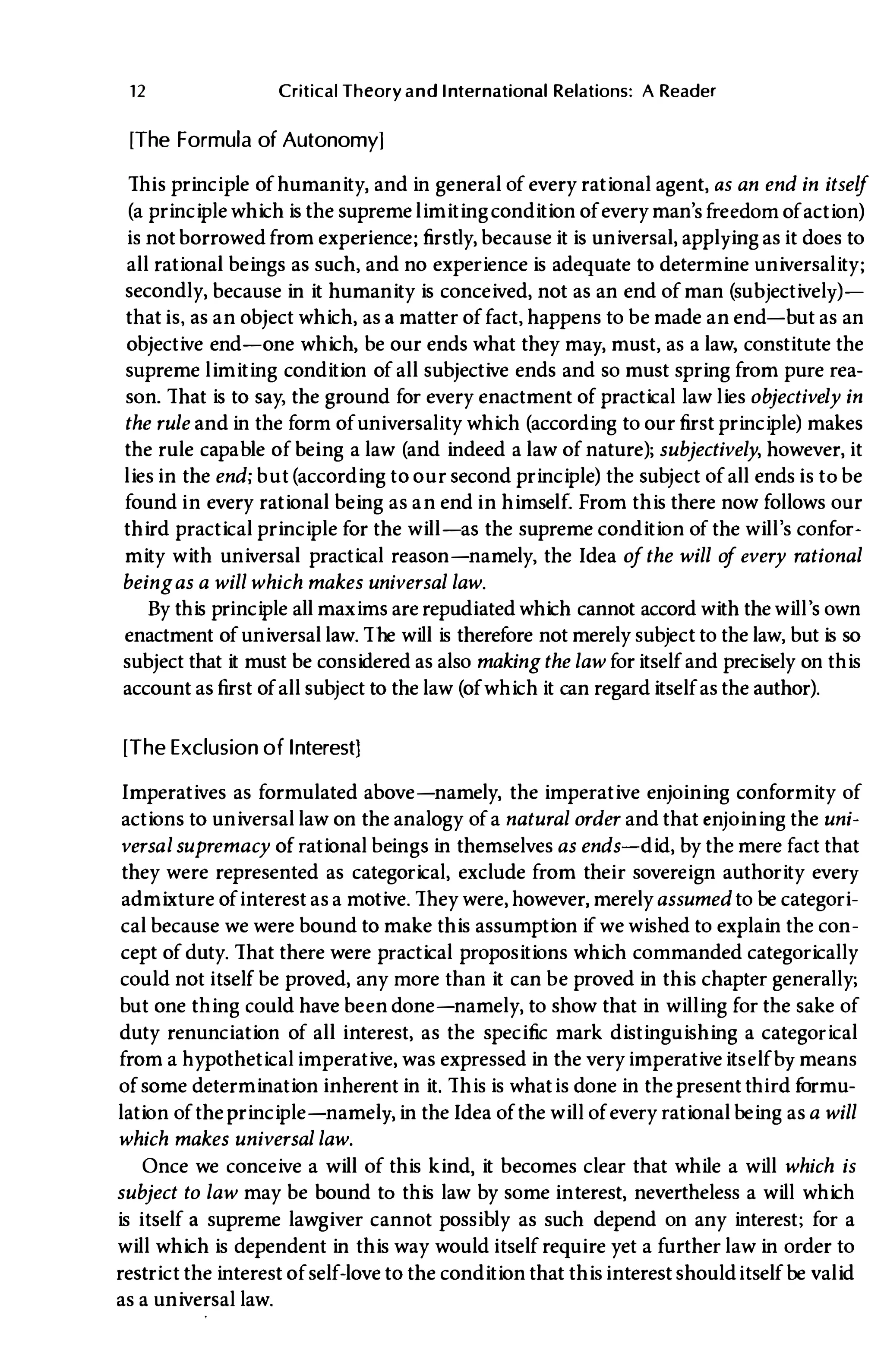 12 Critical Theory and International Relations: A Reader
[The Formula of Autonomy]
This principle of humanity, and in general of every rational agent, as an end in itself
(a principle which is the supreme limitingcondition of every man's freedom of action)
is not borrowed from experience; firstly, because it is universal, applying as it does to
all rational beings as such, and no experience is adequate to determine universality;
secondly, because in it humanity is conceived, not as an end of man (subjectively)­
that is, as an object which, as a matter of fact, happens to be made an end-but as an
objective end-one which, be our ends what they may, must, as a law, constitute the
supreme limiting condition of all subjective ends and so must spring from pure rea­
son. That is to say, the ground for every enactment of practical law lies objectively in
the rule and in the form of universality which (according to our first principle) makes
the rule capable of being a law (and indeed a law of nature); subjectively, however, it
lies in the end; but(according to our second principle) the subject of all ends is tobe
found in every rational being as an end in himself. From this there now follows our
third practical principle for the will-as the supreme condition of the will's confor­
mity with universal practical reason-namely, the Idea ofthe will o
f every rational
beingas a will which makes universal law.
By this principle all maxims are repudiated which cannot accord with the will's own
enactment of universal law. The will is therefore not merely subject to the law, but is so
subject that it must be considered as also making the law for itself and precisely on this
account asfirst of all subject to the law (of which it can regard itself as the author).
[The Exclusion of Interest]
Imperatives as formulated above-namely, the imperative enjoining conformity of
actions to universal law on the analogy of a natural order and that enjoining the uni­
versal supremacy of rationalbeings in themselves as ends- did, by the mere fact that
they were represented as categorical, exclude from their sovereign authority every
admixture of interest as a motive. They were, however, merelyassumed to be categori­
calbecause we were bound to make this assumption if we wished to explain the con­
cept of duty. That there were practical propositions which commanded categorically
could not itself be proved, any more than it can be proved in this chapter generally;
but one thing could have been done-namely, to show that in willing for the sake of
duty renunciation of all interest, as the specific mark distinguishing a categorical
from a hypotheticalimperative, was expressed in the very imperativeitselfby means
of some determination inherent in it. This is whatis done in the present third formu­
lation of the principle-namely, in theIdea of the will of every rationalbeing asa will
which makes universal law.
Once we conceive a will of this kind, it becomes clear that while a will which is
subject to law may be bound to this law by some interest, nevertheless a will which
is itself a supreme lawgiver cannot possibly as such depend on any interest; for a
will which is dependent in this way would itself require yet a further law in order to
restrict the interest of self-love to the condition that thisinterest shoulditself be valid
as a universal law.
 
