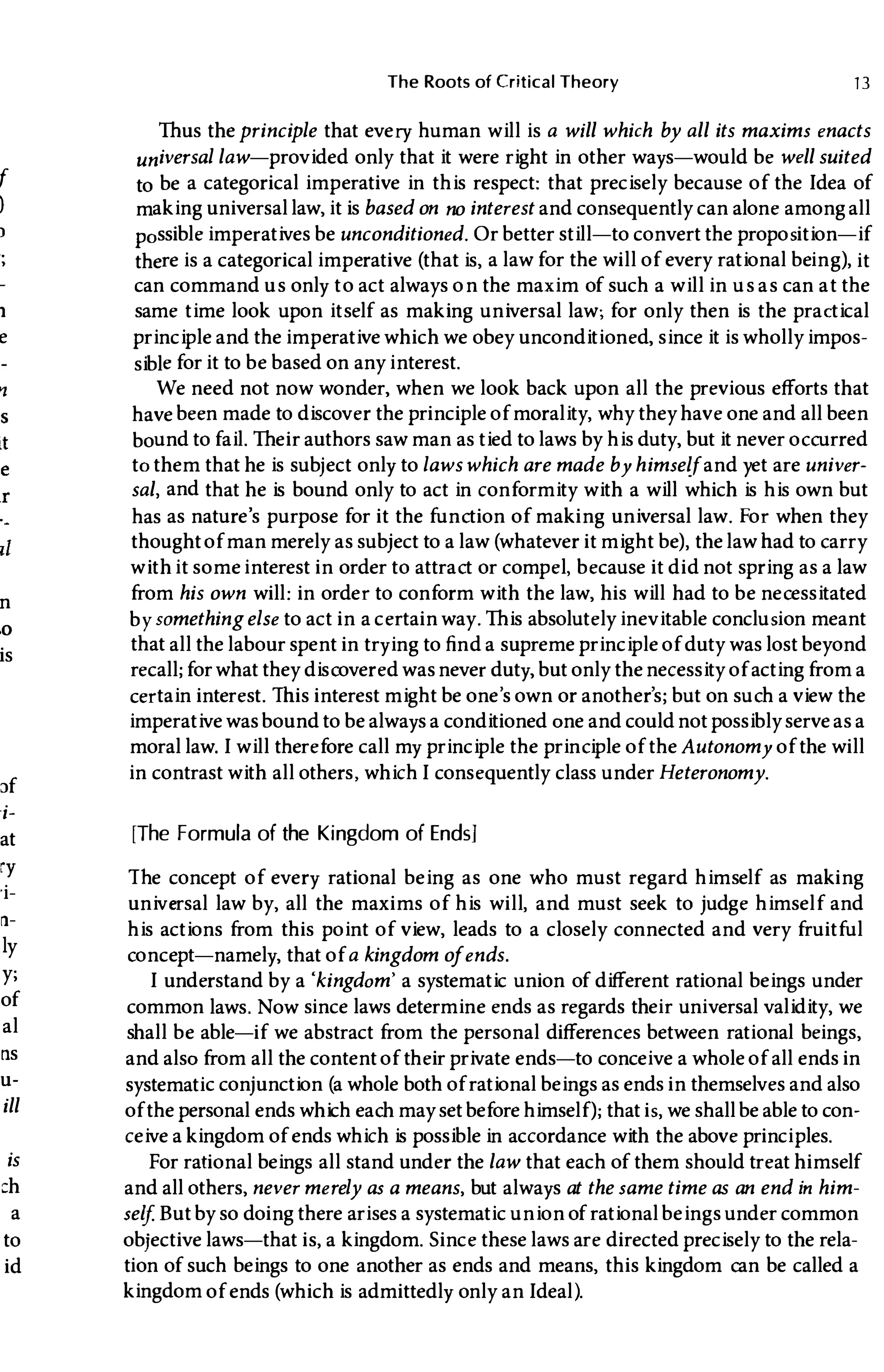 f
)
�
e
n
,0
is
Jf
i­
at
ry
'i­
�­
Iy
y;
of
al
ns
u-
ill
is
ch
a
to
id
The Roots of Critical Theory 13
Thus theprinciple that every human will is a will which by all its maxims enacts
universal law-provided only that it were right in other ways-would be well suited
to be a categorical imperative in this respect: that precisely because of the Idea of
making universal law, it is based on no interest and consequently can alone among all
possible imperatives be unconditioned, Or better still-to convert the proposition-if
there is a categorical imperative (that is, a law for the will of every rational being), it
can command us only to act always on the maxim of such a will in us as can at the
same time look upon itself as making universal law; for only then is the practical
principle and the imperative which we obey unconditioned, since it is wholly impos­
sible for it to be based on any interest.
We need not now wonder, when we look back upon all the previous efforts that
have been made to discover the principle of morality, why they have one and all been
bound to fail. Their authors saw man as tied to laws by his duty, but it never occurred
to them that he is subj ect only to laws which are made by himselfand yet are univer­
sal, and that he is bound only to act in conformity with a will which is his own but
has as nature's purpose for it the function of making universal law, For when they
thoughtof man merely as subject to a law (whatever it might be) , the law had to carry
withit someinterest in order to attract or compel, because it did not spring as a law
from his own will: in order to conform with the law, his will had to be necessitated
by somethingelse to act in a certain way, This absolutely inevitable conclusion meant
that all the labour spent in trying to find a supreme principle of duty was lost beyond
recall; for what they discovered wasnever duty, but only thenecessity of acting from a
certain interest, This interest might be one's own or another's; but on such a view the
imperative wasbound to be always a conditioned one and could not possibly serveas a
moral law.I will therefore call my principle the principle of theAutonomy of the will
in contrast with all others, whichI consequently class under Heteronomy.
[The Formula of the Kingdom of Ends]
The concept of every rational being as one who must regard himself as making
universal law by, all the maxims of his will, and must seek to judge himself and
his actions from this point of view, leads to a closely connected and very fruitful
concept-namely, that of a kingdom ofends.
I understand by a 'kingdom' a systematic union of different rational beings under
common laws. Now since laws determine ends as regards their universal validity, we
shall be able-if we abstract from the personal differences between rational beings,
and also from all the content of their private ends-to conceive a whole of all ends in
systematic conjunction (a whole both of rational beings as ends in themselves and also
of the personal ends which each may set before himself ); that is, we shallbe able to con­
ceive a kingdom of ends which is possible in accordance with the above principles.
For rational beings all stand under the law that each of them should treat himself
and all others, never merely as a means, but always at the same time as an end in him­
self. But by so doing there arises a systematic union of rational beings under common
objective laws-that is, a kingdom. Since these laws are directed precisely to the rela­
tion of such beings to one another as ends and means, this kingdom can be called a
kingdom of ends (which is admittedly only anIdeal).
 