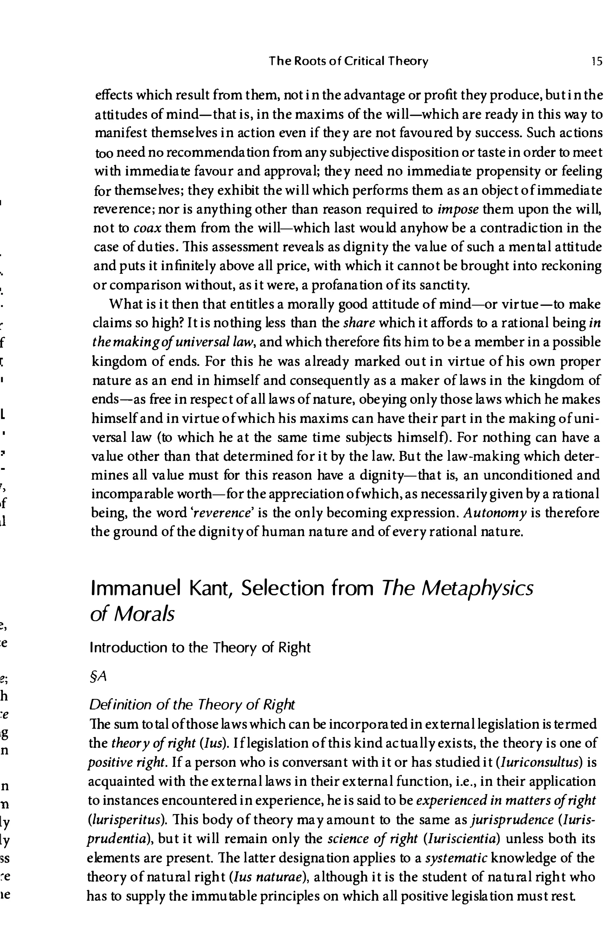 r
f
r,
,f
,1
:e
e;
h
:e
.g
n
n
n
ly
ly
5S
,e
Ie
The Roots of Critical Theory 15
effects which result fromthem, not inthe advantage or profit they produce, but inthe
attitudes of mind-that is, inthe maxims of the will-which are ready in this way to
manifest themselves in action even if they are not favoured by success. Such actions
too need norecommendationfrom any subjective disposition or tastein orderto meet
with immediate favour and approval; they need no immediate propensity or feeling
for themselves; they exhibit the will which performs them as an object of immediate
reverence; nor is anything other than reason required to impose them upon the will,
not to coax them from the will-which last would anyhow be a contradiction in the
case of duties. This assessment reveals as dignity the value of such a mental attitude
and puts it infinitely above all price, with which it cannot be brought into reckoning
or comparison without, as it were, a profanation of its sanctity.
What is it then that entitles a morally good attitude of mind-or virtue-to make
claims so high?It is nothing less than the share which it affords to a rational being in
themakingo
funiversal law, and whichtherefore fits himto be a member in a possible
kingdom of ends. For this he was already marked out in virtue of his own proper
nature as an end in himself and consequently as a maker oflaws in the kingdom of
ends-as free inrespect of all laws of nature, obeying only thoselaws which he makes
himself and in virtue of which his maxims can havetheir part in the making of uni­
versal l aw (to which he at the same time subjects himself). For nothing can have a
value other than that determined for it by the l aw. But the l aw-making which deter­
mines all value must for this reason have a dignity-that is, an unconditioned and
incomparable worth-for the appreciation ofwhich, as necessarily given by a rational
being, the word 'reverence' is the only becoming expression. Autonomy is therefore
the ground ofthe dignity of human nature and of every rational nature.
Immanuel Kant, Selection from The Metaphysics
of Morals
Introduction to the Theory of Right
§A
Definition of the Theory of Right
The sumtotal ofthoselawswhich can be incorporatedin external legislation istermed
the theory o
fright (Jus).Iflegislation ofthis kind actually exists, the theory is one of
positive right.If a person who is conversant with it or has studied it (Juriconsultus) is
acquainted with the external laws in their external function, i.e., in their application
to instances encounteredin experience, he is saidto be experienced in matters o
fright
(lurisperitus). This body of theory may amount to the same asjurisprudence (Juris­
prudentia), but it will remain only the science of right (Iuriscientia) unless both its
elements are present. The l atter designation applies to a systematic knowledge of the
theory of natural right (Ius naturae), although it is the student of natural right who
has to supply the immutable principles on which all positive legislation must rest.
 