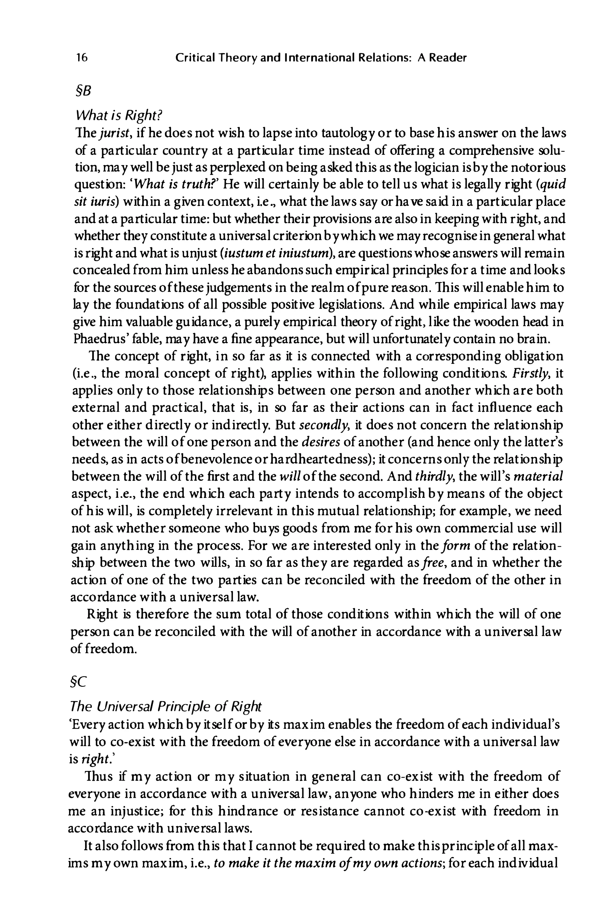 16 Critical Theory and International Relations: A Reader
§B
What is Right?
Thejurist, if he does not wish to lapseinto tautology or to base his answer on the laws
of a particular country at a particular time instead of offering a comprehensive solu­
tion, may well be just as perplexed on being asked this as the logician is by the notorious
question: 'What is truth?' He will certainly be able to tell us what is legally right (quid
sit iuris) within a given context, i.e., what the laws say orhave said in a particular place
and at a particular time: but whether their provisions are alsoin keeping with right, and
whether they constitute a universal criterionbywhich we may recognisein general what
is right and whatis unjust(iustum et iniustum), are questionswhose answers will remain
concealed from him unless he abandonssuch empirical principles for a time andlooks
for the sources of these judgements in the realm of purereason. This will enablehim to
lay the foundations of all possible positive legislations. And while empirical laws may
give him valuable guidance, a purely empirical theory ofright, like the wooden head in
Phaedrus' fable, may have a fine appearance, but will unfortunately contain no brain.
The concept of right, in so far as it is connected with a corresponding obligation
(i.e., the moral concept of right), applies within the following conditions. Firstly, it
applies only to those relationships between one person and another which are both
external and practical, that is, in so far as their actions can in fact influence each
other either directly or indirectly. But secondly, it does not concern the relationship
between the will of one person and the desires of another (and hence only the latter's
needs, as in acts of benevolence or hardheartedness); it concerns only the relationship
between the will of the first and the will of the second. And thirdly, the will's material
aspect, i.e., the end which each party intends to accomplish by means of the object
of his will, is completely irrelevant in this mutual relationship; for example, we need
not ask whether someone who buys goods from me for his own commercial use will
gain anything in the process. For we are interested only in theform of the relation­
ship between the two wills, in so far as they are regarded asfree, and in whether the
action of one of the two parties can be reconciled with the freedom of the other in
accordance with a universal law.
Right is therefore the sum total of those conditions within which the will of one
person can be reconciled with the will of another in accordance with a universal law
of freedom.
§C
The Universal Principle of Right
'Every action which by itself or by its maxim enables the freedom of each individual's
will to co-exist with the freedom of everyone else in accordance with a universal law
is right.'
Thus if my action or my situation in general can co-exist with the freedom of
everyone in accordance with a universal law, anyone who hinders me in either does
me an injustice; for this hindrance or resistance cannot co-exist with freedom in
accordance with universal laws.
It also followsfrom this thatI cannot be required to make this principle of all max­
ims my own maxim, i.e., to make it the maxim ofmy own actions; for each individual
 