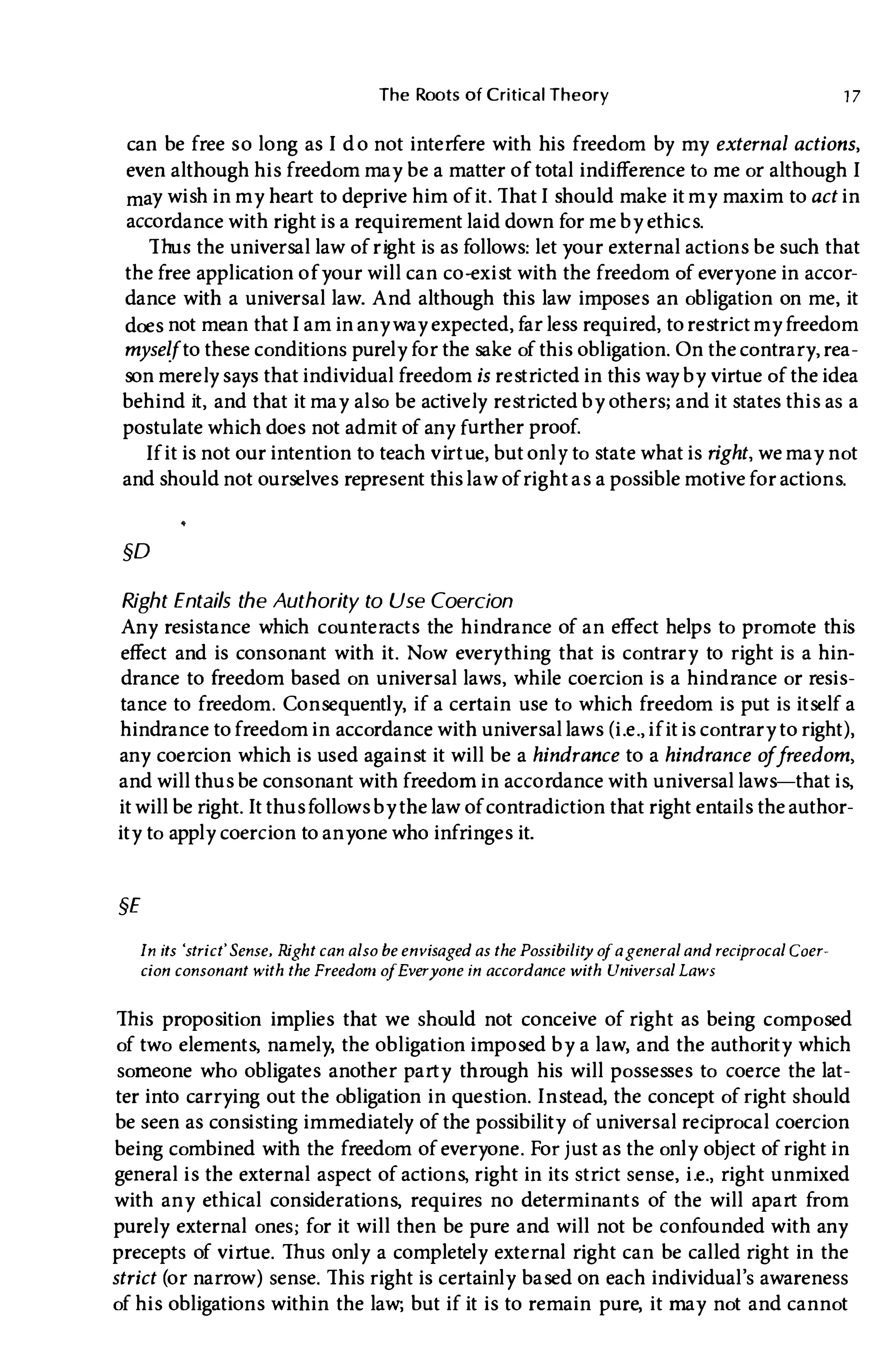 The Roots of Critical Theory 1 7
can be free s o long as I d o not interfere with his freedom by my external actions,
even although his freedom may be a matter of total indifference to me or althoughI
may wish in my heart to deprive him of it. ThatI should make it my maxim to act in
accordance with right is a requirement laid down for me by ethics.
Thus the universal law of right is as follows: let your external actions be such that
the free application ofyour will can co-exist with the freedom of everyone in accor­
dance with a universal law. And although this law imposes an obligation on me, it
does not mean thatI am in any way expected, far less required, to restrictmy freedom
myselfto these conditions purely for the sake of this obligation. On the contrary, rea­
son merely says that individual freedom is restricted in this way by virtue of the idea
behind it, and that it may also be actively restricted by others; and it states this as a
postulate which does not admit of any further proof.
If it is not our intention to teach virtue, but only to state what is right, we may not
and should not ourselves represent this law ofright as a possible motive for actions.
§D
Right Entails the Authority to Use Coercion
Any resistance which counteracts the hindrance of an effect helps to promote this
effect and is consonant with it. Now everything that is contrary to right is a hin­
drance to freedom based on universal laws, while coercion is a hindrance or resis­
tance to freedom. Consequently, if a certain use to which freedom is put is itself a
hindrance to freedom in accordance with universal laws (i.e., if it is contrary to right) ,
any coercion which is used against it will be a hindrance to a hindrance o
ffreedom,
and will thus be consonant with freedom in accordance with universal laws-that is,
it will be right.It thus follows by the law of contradiction that right entails the author­
ity to apply coercion to anyone who infringes it.
§E
In its 'strict'Sense, Right can also be envisaged as the Possibilit
y o
fageneral and reCiprocal Coer­
cion consonant with the Freedom o
fEveryone in accordance with Universal Laws
This proposition implies that we should not conceive of right as being composed
of two elements, namely, the obligation imposed by a law, and the authority which
someone who obligates another party through his will possesses to coerce the lat­
ter into carrying out the obligation in question. Instead, the concept of right should
be seen as consisting immediately of the possibility of universal reCiprocal coercion
being combined with the freedom of everyone. For j ust as the only obj ect of right in
general is the external aspect of actions, right in its strict sense, i.e., right unmixed
with any ethical considerations, requires no determinants of the will apart from
purely external ones; for it will then be pure and will not be confounded with any
precepts of virtue. Thus only a completely external right can be called right in the
strict (or narrow) sense. This right is certainly based on each individual's awareness
of his obligations within the law; but if it is to remain pure, it may not and cannot
 