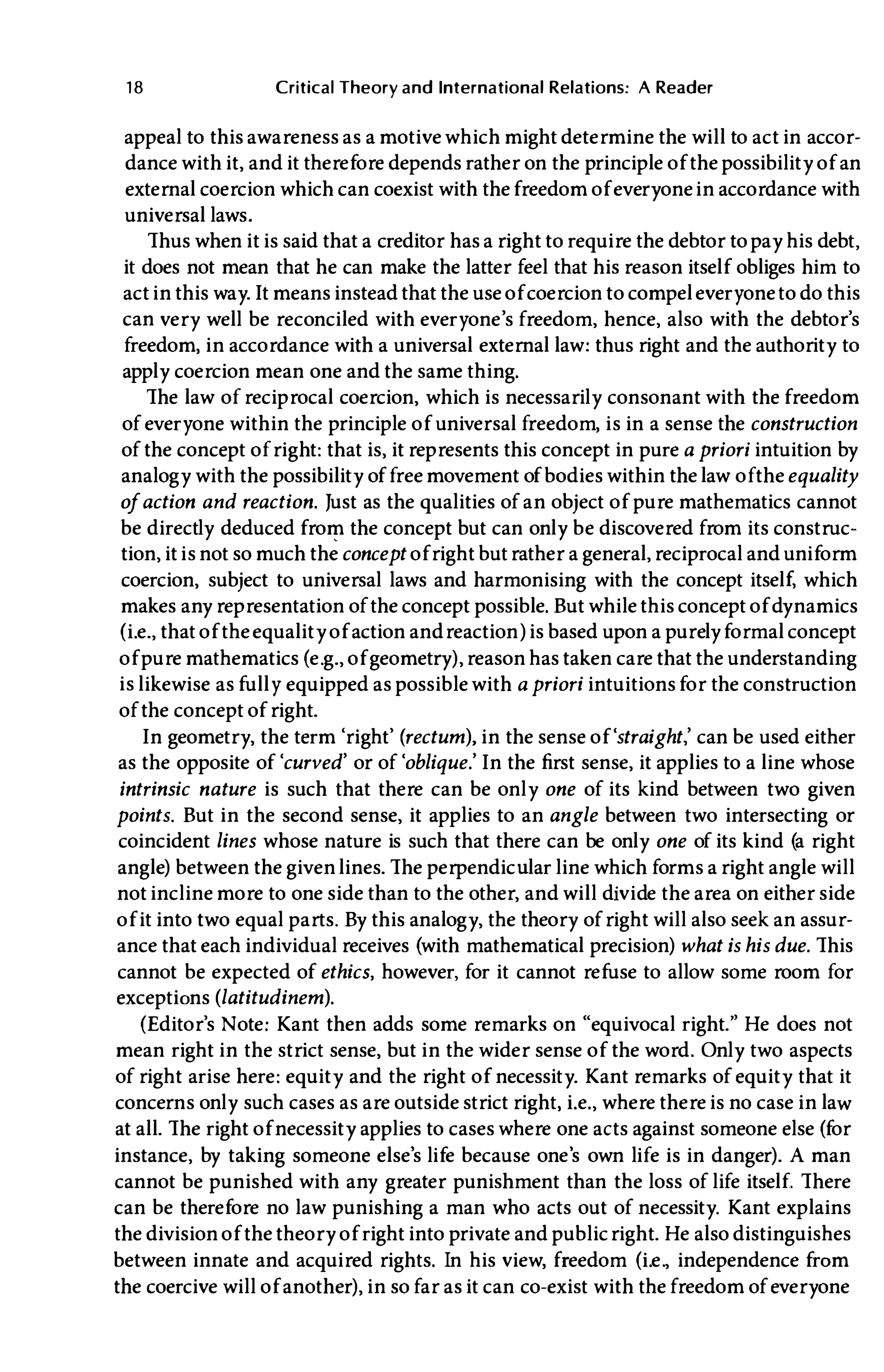 1 8 Critical Theory and International Relations: A Reader
appeal to this awareness as a motive which might determine the will to act in accor­
dance with it, and it therefore depends rather on the principle of the possibility of an
external coercion which can coexist with thefreedom of everyonein accordance with
universal laws.
Thus when it is said that a creditor has a right to require the debtor to pay his debt,
it does not mean that he can make the latter feel that his reason itself obliges him to
act in this way. It means instead that the use of coercion to compel everyoneto do this
can very well be reconciled with everyone's freedom, hence, also with the debtor's
freedom, in accordance with a universal external law: thus right and the authority to
apply coercion mean one and the same thing.
The law of reciprocal coercion, which is necessarily consonant with the freedom
of everyone within the principle of universal freedom, is in a sense the construction
of the concept ofright: that is, it represents this concept in pure a priori intuition by
analogy with the possibility of free movement of bodies within the law oftheequality
ofaction and reaction. Just as the qualities of an object of pure mathematics cannot
be directly deduced from the concept but can only be discovered from its construc­
tion, it is not so much th� concept ofright butrather a general, reciprocal and uniform
coercion, subject to universal laws and harmonising with the concept itself, which
makes any representation of the concept possible. But while this concept of dynamics
(Le., that of theequality of action andreaction) is based upon a purelyformal concept
of pure mathematics (e.g., of geometry), reason has taken care that the understanding
is likewise as fully equipped as possible with a priori intuitionsfor the construction
of the concept of right.
In geometry, the term 'right' (rectum), in the sense of 'straight,' can be used either
as the opposite of 'curved' or of 'oblique.' In the first sense, it applies to a line whose
intrinsic nature is such that there can be only one of its kind between two given
points. But in the second sense, it applies to an angle between two intersecting or
coincident lines whose nature is such that there can be only one of its kind (a right
angle) between the givenlines. The perpendicUlar line which forms a right angle will
not incline more to one side than to the other, and will divide the area on either side
of it into two equal parts. By this analogy, the theory of right will also seek an assur­
ance that each individual receives (with mathematical precision) what is his due. This
cannot be expected of ethics, however, for it cannot refuse to allow some room for
exceptions (latitudinem).
(Editor's Note: Kant then adds some remarks on "equivocal right." He does not
mean right in the strict sense, but in the wider sense of the word. Only two aspects
of right arise here: equity and the right of necessity. Kant remarks of equity that it
concerns only such cases as are outside strict right, Le., where there is no case in law
at all. The right of necessity applies to cases where one acts against someone else (for
instance, by taking someone else's life because one's own life is in danger). A man
cannot be punished with any greater punishment than the loss of life itself. There
can be therefore no law punishing a man who acts out of necessity. Kant explains
the division of the theory of right into private and publicright. He also distinguishes
between innate and acquired rights. In his view, freedom (Le., independence from
the coercive will of another), in so far as it can co-exist with the freedom of everyone
 
