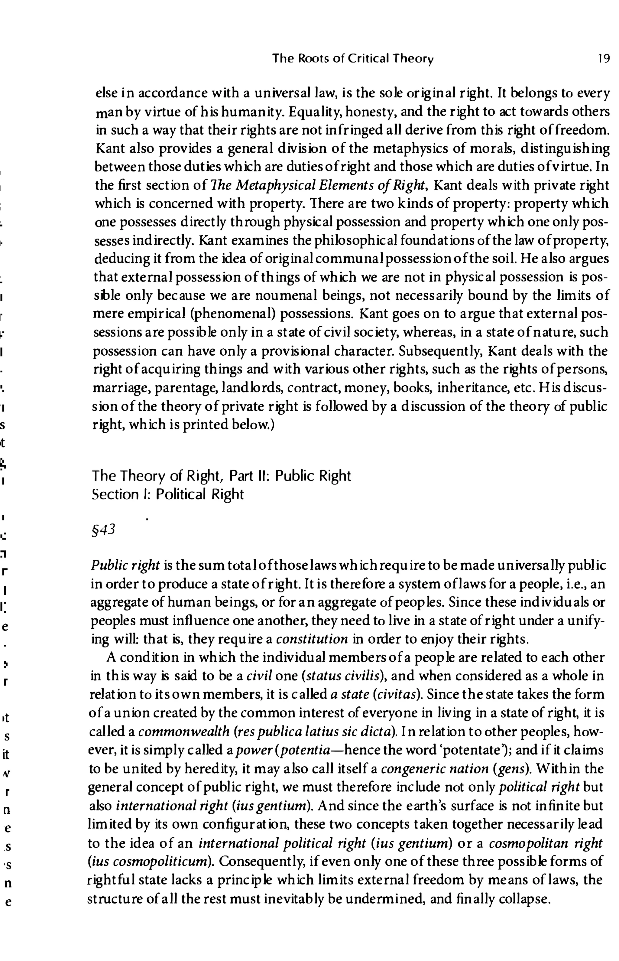s
,t
e
,t
s
it
"
n
'e
.s
's
n
e
The Roots of Critical Theory 1 9
else in accordance with a universal law, is the sole original right. It belongs to every
man by virtue of his humanity. Equality, honesty, and the right to act towards others
in such a way that their rights are not infringed all derive from this right offreedom.
Kant also provides a general division of the metaphysics of morals, distinguishing
between those duties which are duties ofright and those which are duties ofvirtue. In
the first section of The Metaphysical Elements ofRight, Kant deals with private right
which is concerned with property. There are two kinds of property: property which
one possesses directly through phYSical possession and property which one only pos­
sessesindirectly. Kant examines the philosophical foundations of thelaw ofproperty,
deducing it from the idea of original communal possession of the soil. He also argues
that external possession of things of which we are not in phYSical possession is pos­
sible only because we are noumenal beings, not necessarily bound by the limits of
mere empirical (phenomenal) possessions. Kant goes on to argue that external pos­
sessions are possible only in a state of civil society, whereas, in a state ofnature, such
possession can have only a provisional character. Subsequently, Kant deals with the
right of acquiring things and with various other rights, such as the rights of persons,
marriage, parentage, landlords, contract, money, books, inheritance, etc. His discus­
sion of the theory of private right is followed by a discussion of the theory of public
right, which is printed below.)
The Theory of Right, Part II: Public Right
Section I: Political Right
§43
Public right is the sum total ofthoselawswhichrequire to be made universally public
in order to produce a state of right. Itis therefore a system oflawsfor a people, i.e. , an
aggregate of human beings, or for an aggregate of peoples. Since these individuals or
peoples must influence one another, they need to live in a state of right under a unify­
ing will: that is, they require a constitution in order to enjoy their rights.
A condition in which the individual members ofa people are related to each other
in this way is said to be a civil one (status civilis), and when considered as a whole in
relation to its own members, it is calleda state (civitas). Since the state takes the form
ofa union created by the common interest of everyone in living in a state of right, it is
called a commonwealth (respublica latius sic dicta). In relation to other peoples, how­
ever, itis simply called apower(potentia-hence the word'potentate'); andifit claims
to be united by heredity, it may also call itself a congeneric nation (gens). Within the
general concept of public right, we must therefore include not onlypolitical right but
also international right (iusgentium). And since the earth's surface is not infinite but
limited by its own configuration, these two concepts taken together necessarily lead
to the idea of an international political right (ius gentium) or a cosmopolitan right
(ius cosmopoliticum). Consequently, if even only one of these three possible forms of
rightful state lacks a principle which limits external freedom by means oflaws, the
structure of all the rest must inevitably be undermined, and finally collapse.
 