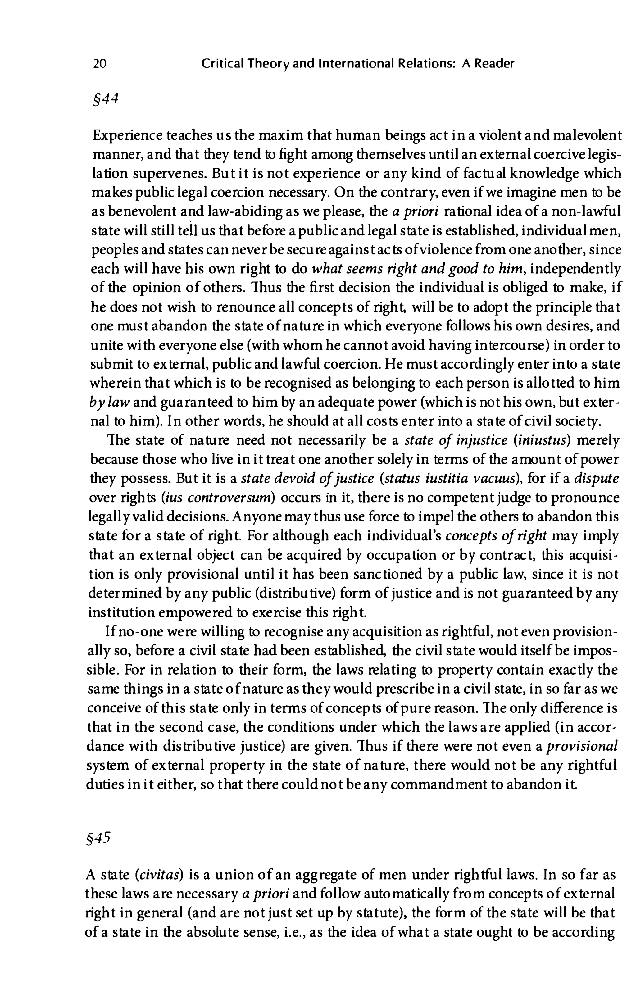 20 Critical Theory and International Relations: A Reader
§44
Experience teaches usthe maxim that human beings act in a violent andmalevolent
manner, andthat they tend to fight among themselves until an external coercivelegis­
lation supervenes. But it is not experience or any kind of factual knowledge which
makes public legal coercion necessary. On the contrary, even if we imagine men to be
as benevolent and law-abiding as we please, the a priori rational idea of a non-lawful
state will stilltei! usthat before a publicand legal state is established, individualmen,
peoples and states cannever be secureagainst acts ofviolencefrom one another, since
each will have his own right to do what seems right andgood to him, independently
of the opinion of others. Thus the first decision the individual is obliged to make, if
he does not wish to renounce all concepts of right, will be to adopt the principle that
one must abandon the state of nature in which everyone follows his own desires, and
unite with everyone else (with whom he cannot avoid having intercourse) in order to
submit to external, public and lawful coercion. He must accordingly enter into a state
whereinthat which is to be recognised as belonging to each person is allotted to him
by law and guaranteed to him by an adequate power (which is not his own, but exter­
nal to him). In other words, he should at all costs enter into a state of civil society.
The state of nature need not necessarily be a state of injustice (iniustus) merely
because those who live in it treat one another solely in terms of the amount of power
they possess. But it is a state devoid ofjustice (status iustitia vacuus), for if a dispute
over rights (ius controversum) occurs in it, there is no competent judge to pronounce
legally valid decisions. Anyonemaythus use force to impelthe othersto abandon this
state for a state of right. For although each individual's concepts ofright may imply
that an external object can be acquired by occupation or by contract, this acquisi­
tion is only provisional until it has been sanctioned by a public law, since it is not
determined by any public (distributive) form of justice and is not guaranteed by any
institution empowered to exercise this right.
If no-one were willing to recognise any acquisition asrightful, not even provision­
ally so, before a civil state had been established, the civil state would itself be impos­
sible. For in relation to their form, the laws relating to property contain exactly the
same things in a state of nature asthey would prescribe in a civil state, in so far as we
conceive of this state only in terms of concepts of pure reason. The only difference is
that in the second case, the conditions under which the laws are applied (in accor­
dance with distributive justice) are given. Thus if there were not even aprovisional
system of external property in the state of nature, there would not be any rightful
duties in it either, so that there couldnot be any commandment to abandon it.
§45
A state (civitas) is a union of an aggregate of men under rightful laws. In so far as
these laws are necessary a priori and follow automatically from concepts of external
right in general (and are not just set up by statute) , the form of the state will be that
of a state in the absolute sense, i. e., as the idea of what a state ought to be according
 