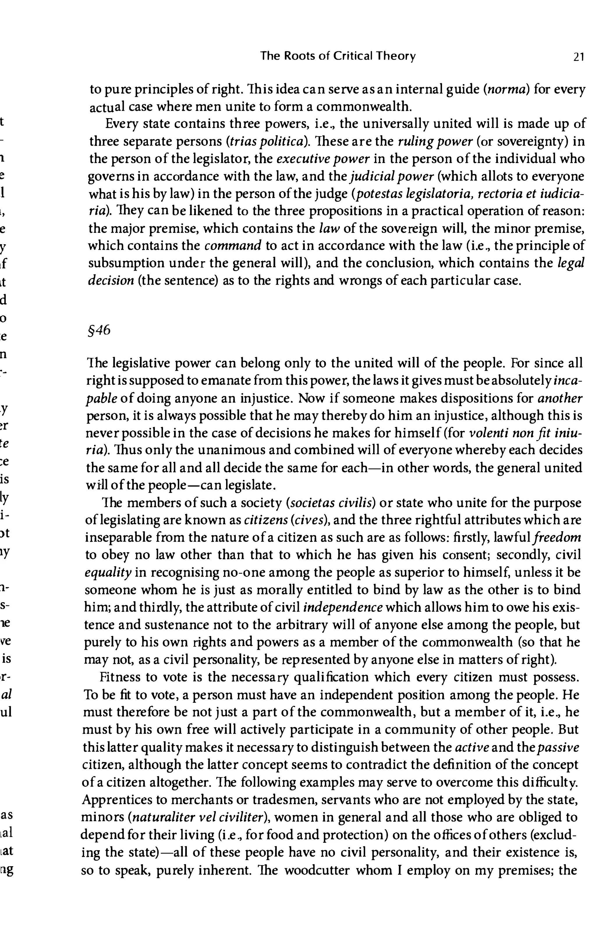 1
e
1
l,
e
Y
if
It
d
o
:e
n
ly
�r
te
:e
is
ly
i­
)t
Iy
1-
s-
1e
�e
is
,r-
al
ul
The Roots of Critical Theory 21
to pure principles of right. This idea can serve as an internal gUide (norma) for every
actual case where men unite to form a commonwealth.
Every state contains three powers, i.e., the universally united will is made up of
three separate persons (triaspolitical. These are the rulingpower (or sovereignty) in
the person of the legislator, the executivepower in the person of the individual who
governs in accordance with the law, and thejudicialpower (which allots to everyone
what is his by law) in the person of thejudge (potestas legislatoria, rectoria et iudicia­
ria). They can be likened to the three propositions in a practical operation of reason:
the major premise, which contains the law of the sovereign will, the minor premise,
which contains the command to act in accordance with the law (Le., the principle of
subsumption under the general will), and the conclusion, which contains the legal
decision (the sentence) as to the rights and wrongs of each particular case.
§46
The legislative power can belong only to the united will of the people. For since all
rightissupposed to emanatefrom this power, thelaws it givesmust beabsolutelyinca­
pable of doing anyone an injustice. Now if someone makes dispositions for another
person, it is always possible that he may thereby do him an inj ustice, although this is
never possible in the case of decisions he makes for himself (for volenti nonfit iniu­
ria). Thus only the unanimous and combined will of everyone whereby each decides
the samefor all and all decide the same for each-in other words, the general united
wHl of the people-can legislate.
The members of such a society (societas civilis) or state who unite for the purpose
oflegislating are known ascitizens (cives), and the three rightful attributes which are
inseparable from the nature of a citizen as such are as follows: firstly, lawfulfreedom
to obey no law other than that to which he has given his consent; secondly, civil
equality in recognising no-one among the people as superior to himself, unless it be
someone whom he is just as morally entitled to bind by law as the other is to bind
him; and thirdly, the attribute of civil independence which allows him to owe his exis­
tence and sustenance not to the arbitrary will of anyone else among the people, but
purely to his own rights and powers as a member of the commonwealth (so that he
may not, as a civil personality, be represented by anyone else in matters of right).
Fitness to vote is the necessary qualification which every citizen must possess.
To be fit to vote, a person must have an independent position among the people. He
must therefore be not j ust a part of the commonwealth, but a member of it, i.e., he
must by his own free will actively participate in a community of other people. But
thislatter quality makes it necessary to distinguish between the active and thepassive
citizen, although the latter concept seems to contradict the definition of the concept
of a citizen altogether. The following examples may serve to overcome this difficulty.
Apprentices to merchants or tradesmen, servants who are not employed by the state,
minors (naturaliter vel civiliter), women in general and all those who are obliged to
dependfor their living (i.e., for food and protection) on the offices ofothers (exclud­
ing the state) -all of these people have no civil personality, and their existence is,
so to speak, purely inherent. The woodcutter whom I employ on my premises; the
 