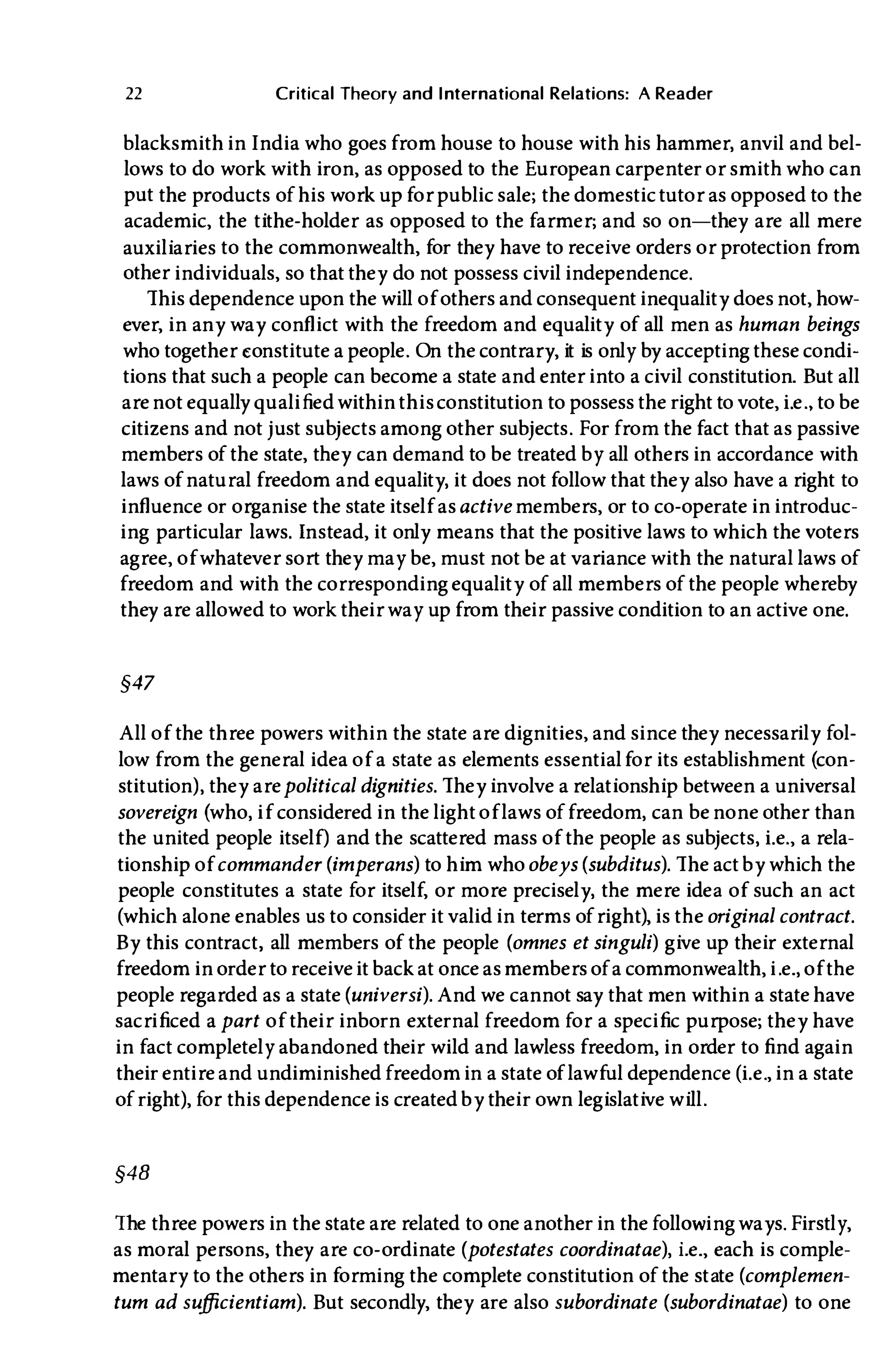 22 Critical Theory and International Relations: A Reader
blacksmith in India who goes from house to house with his hammer, anvil and bel­
lows to do work with iron, as opposed to the European carpenter or smith who can
put the products of his work up for public sale; the domestic tutor as opposed to the
academic, the tithe-holder as opposed to the farmer; and so on-they are all mere
auxiliaries to the commonwealth, for they have to receive orders or protection from
other individuals, so that they do not possess civil independence.
This dependence upon the will of others and consequent inequality does not, how­
ever, in any way conflict with the freedom and equality of all men as human beings
who together eonstitute a people. On the contrary, it is only by accepting these condi­
tions that such a people can become a state and enter into a civil constitution. But all
arenot equally qualified within thisconstitution to possess the right to vote, Le., to be
citizens and not j ust subjects among other subjects. For from the fact that as passive
members of the state, they can demand to be treated by all others in accordance with
laws of natural freedom and equality, it does not follow that they also have a right to
influence or organise the state itself asactive members, or to co-operate in introduc­
ing particular laws. Instead, it only means that the positive laws to which the voters
agree, of whatever sort they may be, must not be at variance with the natural laws of
freedom and with the corresponding equality of all members of the people whereby
they are allowed to work their way up from their passive condition to an active one.
§47
All of the three powers within the state are dignities, and since they necessarily fol­
low from the general idea of a state as elements essentialfor its establishment (con­
stitution), they arepolitical dignities. They involve a relationship between a universal
sovereign (who, if considered in the light of laws of freedom, can be none other than
the united people itself) and the scattered mass of the people as subjects, Le., a rela­
tionship of commander (imperans) to him whoobeys (subditus). The act by which the
people constitutes a state for itself, or more precisely, the mere idea of such an act
(which alone enables us to consider it valid in terms of right), is theoriginal contract.
By this contract, all members of the people (omnes et singuli) give up their external
freedom in order to receive it back at once asmembers of a commonwealth, i.e., of the
people regarded as a state (universi). And we cannot say that men within a state have
sacrificed a part of their inborn external freedom for a specific purpose; they have
in fact completely abandoned their wild and lawless freedom, in order to find again
their entire and undiminished freedom in a state of lawful dependence (Le., in a state
of right), for this dependence is created by their own legislative will.
§48
The three powers in the state are related to one another in the follOWing ways. Firstly,
as moral persons, they are co-ordinate (potestates coordinatae), Le., each is comple­
mentary to the others in forming the complete constitution of the state (complemen­
tum ad sufficientiam). But secondly, they are also subordinate (subordinatae) to one
 