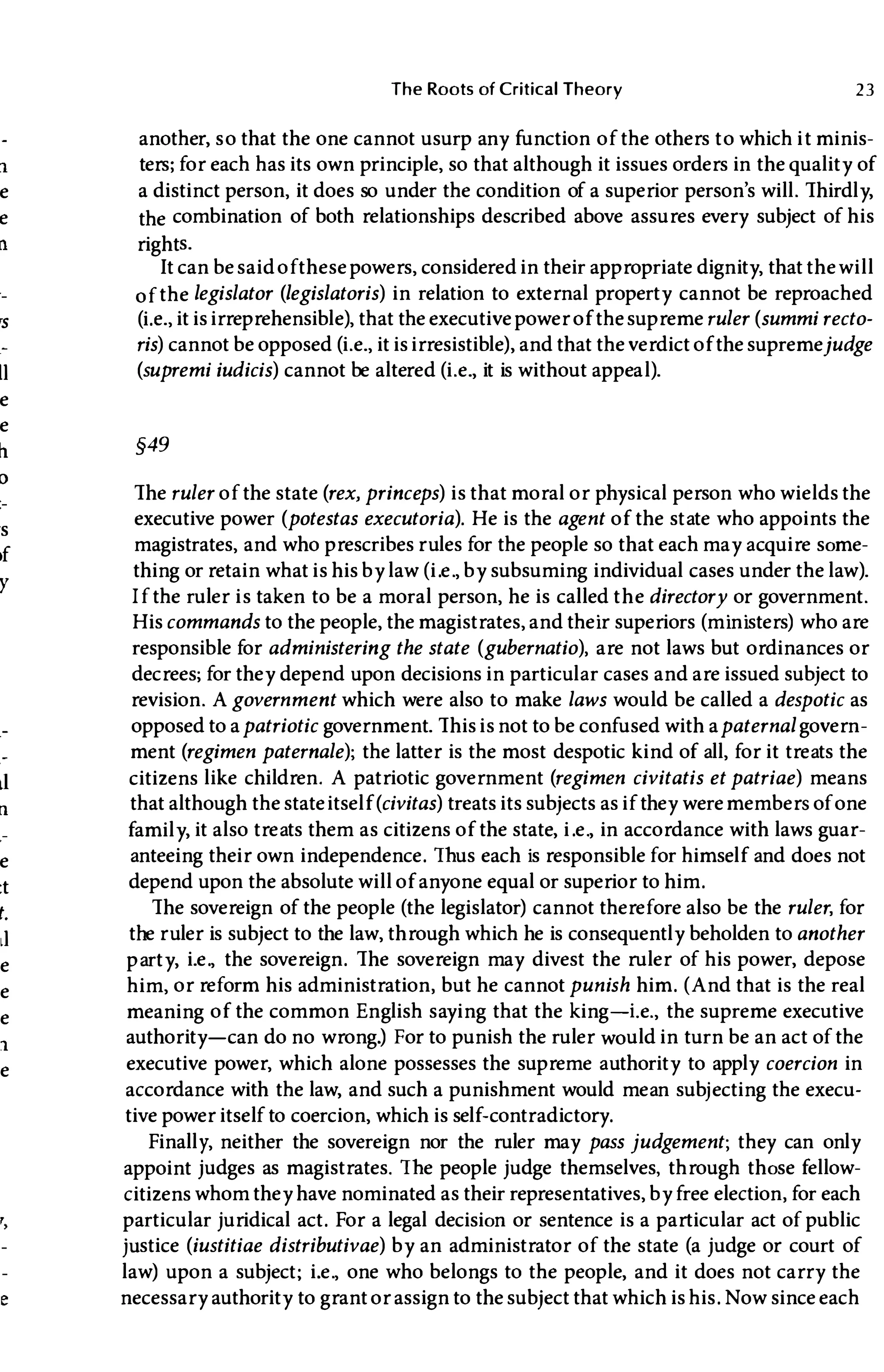 11
e
e
11
�s
II
e
e
h.
o
's
,f
Y
11
e
:t
t.
II
e
e
e
1
e
The Roots of Critical Theory 23
another, so that the one cannot usurp any function of the others to which it minis­
ters; for each has its own principle, so that although it issues orders in the quality of
a distinct person, it does so under the condition of a superior person's will. Thirdly,
the combination of both relationships described above assures every subject of his
rights.
It can be saidofthese powers, considered in their appropriate dignity, that thewill
of the legislator (legislatoris) in relation to external property cannot be reproached
(i.e., it is irreprehensible), that the executive power of the supremeruler (summi recto­
ris) cannot be opposed (i.e., it is irresistible), and that the verdict of the supremejudge
(supremi iudicis) cannot be altered (i.e., it is without appeal).
§49
The ruler of the state (rex, princeps) is that moral or physical person who wields the
executive power (potestas executoria). He is the agent of the state who appoints the
magistrates, and who prescribes rules for the people so that each may acquire some­
thing or retain what is his by law (i.e., by subsuming individual cases under the law).
If the ruler is taken to be a moral person, he is called the directory or government.
Hiscommands to the people, the magistrates, and their superiors (ministers) who are
responsible for administering the state (gubernatio), are not laws but ordinances or
decrees; for they depend upon decisions in particular cases and are issued subject to
revision. Agovernment which were also to make laws would be called a despotic as
opposed to apatriotic government. This is not to be confused with apaternal govern­
ment (regimen paternale); the latter is the most despotic kind of all, for it treats the
citizens like children. A patriotic government (regimen civitatis et patriae) means
that although the stateitself(civitas) treats its subjects as if they weremembers of one
family, it also treats them as citizens of the state, i.e., in accordance with laws guar­
anteeing their own independence. Thus each is responsible for himself and does not
depend upon the absolute will of anyone equal or superior to him.
The sovereign of the people (the legislator) cannot therefore also be the ruler, for
the ruler is subject to the law, through which he is consequently beholden to another
party, i.e., the sovereign. The sovereign may divest the ruler of his power, depose
him, or reform his administration, but he cannot punish him. (And that is the real
meaning of the common English saying that the king-Le., the supreme executive
authority-can do no wrong.) For to punish the ruler would in turn be an act of the
executive power, which alone possesses the supreme authority to apply coercion in
accordance with the law, and such a punishment would mean subj ecting the execu­
tive power itself to coercion, which is self-contradictory.
Finally, neither the sovereign nor the ruler may pass judgement; they can only
appoint judges as magistrates. The people judge themselves, through those fellow­
citizens whom they have nominated as their representatives, by free election, for each
particular juridical act. For a legal decision or sentence is a particular act of public
justice (iustitiae distributivae) by an administrator of the state (a judge or court of
law) upon a subject; i.e., one who belongs to the people, and it does not carry the
necessary authority to grant or assign to the subject that which is his. Now since each
 