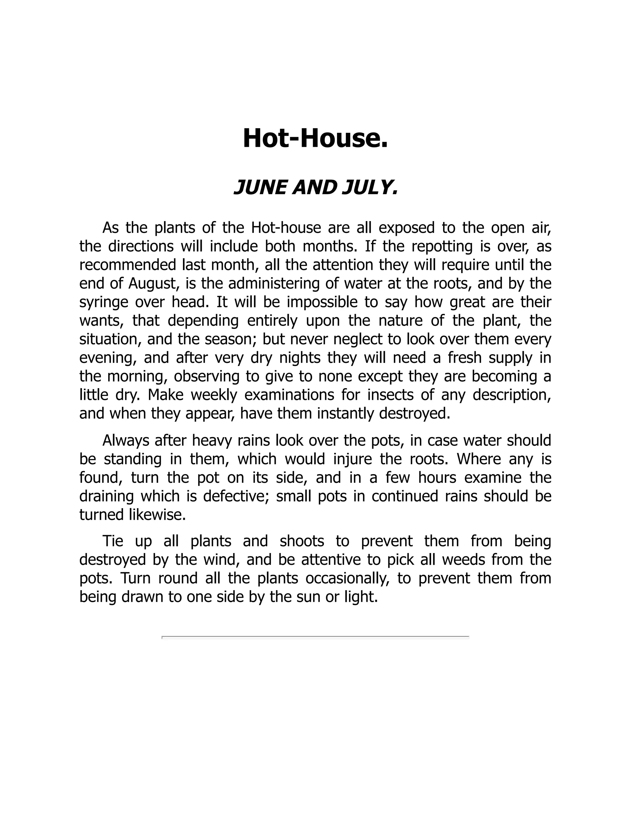 Hot-House.
JUNE AND JULY.
As the plants of the Hot-house are all exposed to the open air,
the directions will include both months. If the repotting is over, as
recommended last month, all the attention they will require until the
end of August, is the administering of water at the roots, and by the
syringe over head. It will be impossible to say how great are their
wants, that depending entirely upon the nature of the plant, the
situation, and the season; but never neglect to look over them every
evening, and after very dry nights they will need a fresh supply in
the morning, observing to give to none except they are becoming a
little dry. Make weekly examinations for insects of any description,
and when they appear, have them instantly destroyed.
Always after heavy rains look over the pots, in case water should
be standing in them, which would injure the roots. Where any is
found, turn the pot on its side, and in a few hours examine the
draining which is defective; small pots in continued rains should be
turned likewise.
Tie up all plants and shoots to prevent them from being
destroyed by the wind, and be attentive to pick all weeds from the
pots. Turn round all the plants occasionally, to prevent them from
being drawn to one side by the sun or light.
 