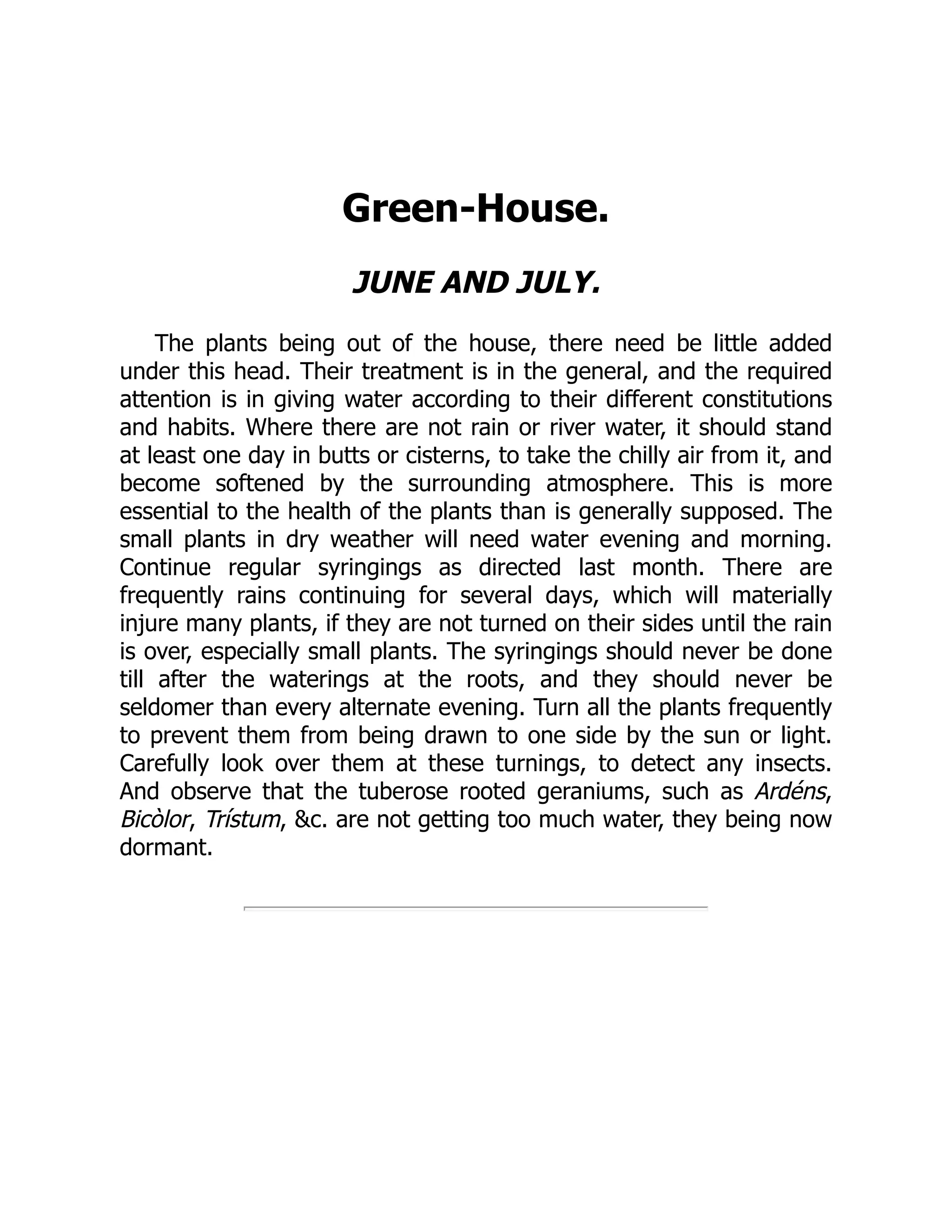 Green-House.
JUNE AND JULY.
The plants being out of the house, there need be little added
under this head. Their treatment is in the general, and the required
attention is in giving water according to their different constitutions
and habits. Where there are not rain or river water, it should stand
at least one day in butts or cisterns, to take the chilly air from it, and
become softened by the surrounding atmosphere. This is more
essential to the health of the plants than is generally supposed. The
small plants in dry weather will need water evening and morning.
Continue regular syringings as directed last month. There are
frequently rains continuing for several days, which will materially
injure many plants, if they are not turned on their sides until the rain
is over, especially small plants. The syringings should never be done
till after the waterings at the roots, and they should never be
seldomer than every alternate evening. Turn all the plants frequently
to prevent them from being drawn to one side by the sun or light.
Carefully look over them at these turnings, to detect any insects.
And observe that the tuberose rooted geraniums, such as Ardéns,
Bicòlor, Trístum, &c. are not getting too much water, they being now
dormant.
 