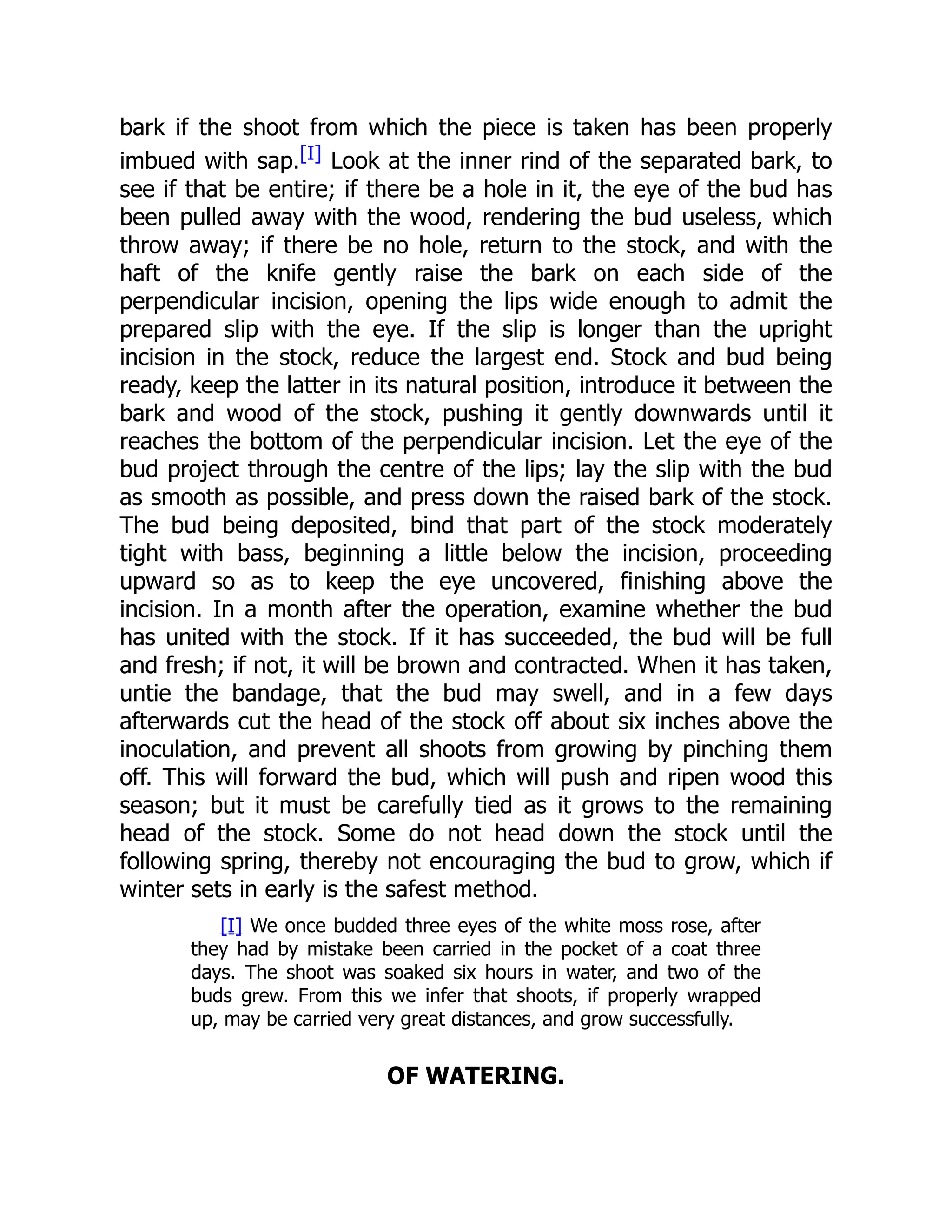 bark if the shoot from which the piece is taken has been properly
imbued with sap.[I] Look at the inner rind of the separated bark, to
see if that be entire; if there be a hole in it, the eye of the bud has
been pulled away with the wood, rendering the bud useless, which
throw away; if there be no hole, return to the stock, and with the
haft of the knife gently raise the bark on each side of the
perpendicular incision, opening the lips wide enough to admit the
prepared slip with the eye. If the slip is longer than the upright
incision in the stock, reduce the largest end. Stock and bud being
ready, keep the latter in its natural position, introduce it between the
bark and wood of the stock, pushing it gently downwards until it
reaches the bottom of the perpendicular incision. Let the eye of the
bud project through the centre of the lips; lay the slip with the bud
as smooth as possible, and press down the raised bark of the stock.
The bud being deposited, bind that part of the stock moderately
tight with bass, beginning a little below the incision, proceeding
upward so as to keep the eye uncovered, finishing above the
incision. In a month after the operation, examine whether the bud
has united with the stock. If it has succeeded, the bud will be full
and fresh; if not, it will be brown and contracted. When it has taken,
untie the bandage, that the bud may swell, and in a few days
afterwards cut the head of the stock off about six inches above the
inoculation, and prevent all shoots from growing by pinching them
off. This will forward the bud, which will push and ripen wood this
season; but it must be carefully tied as it grows to the remaining
head of the stock. Some do not head down the stock until the
following spring, thereby not encouraging the bud to grow, which if
winter sets in early is the safest method.
[I] We once budded three eyes of the white moss rose, after
they had by mistake been carried in the pocket of a coat three
days. The shoot was soaked six hours in water, and two of the
buds grew. From this we infer that shoots, if properly wrapped
up, may be carried very great distances, and grow successfully.
OF WATERING.
 