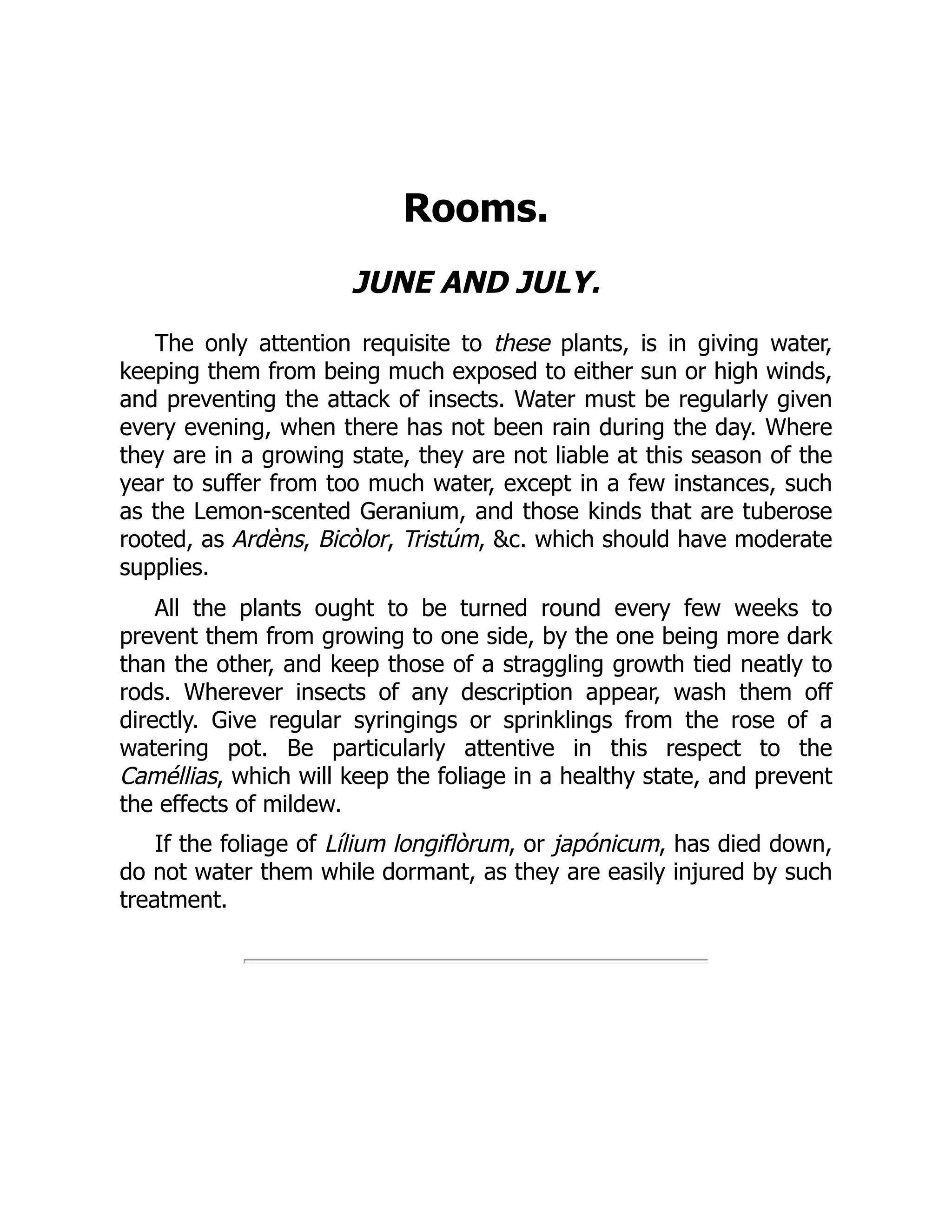 Rooms.
JUNE AND JULY.
The only attention requisite to these plants, is in giving water,
keeping them from being much exposed to either sun or high winds,
and preventing the attack of insects. Water must be regularly given
every evening, when there has not been rain during the day. Where
they are in a growing state, they are not liable at this season of the
year to suffer from too much water, except in a few instances, such
as the Lemon-scented Geranium, and those kinds that are tuberose
rooted, as Ardèns, Bicòlor, Tristúm, &c. which should have moderate
supplies.
All the plants ought to be turned round every few weeks to
prevent them from growing to one side, by the one being more dark
than the other, and keep those of a straggling growth tied neatly to
rods. Wherever insects of any description appear, wash them off
directly. Give regular syringings or sprinklings from the rose of a
watering pot. Be particularly attentive in this respect to the
Caméllias, which will keep the foliage in a healthy state, and prevent
the effects of mildew.
If the foliage of Lílium longiflòrum, or japónicum, has died down,
do not water them while dormant, as they are easily injured by such
treatment.
 