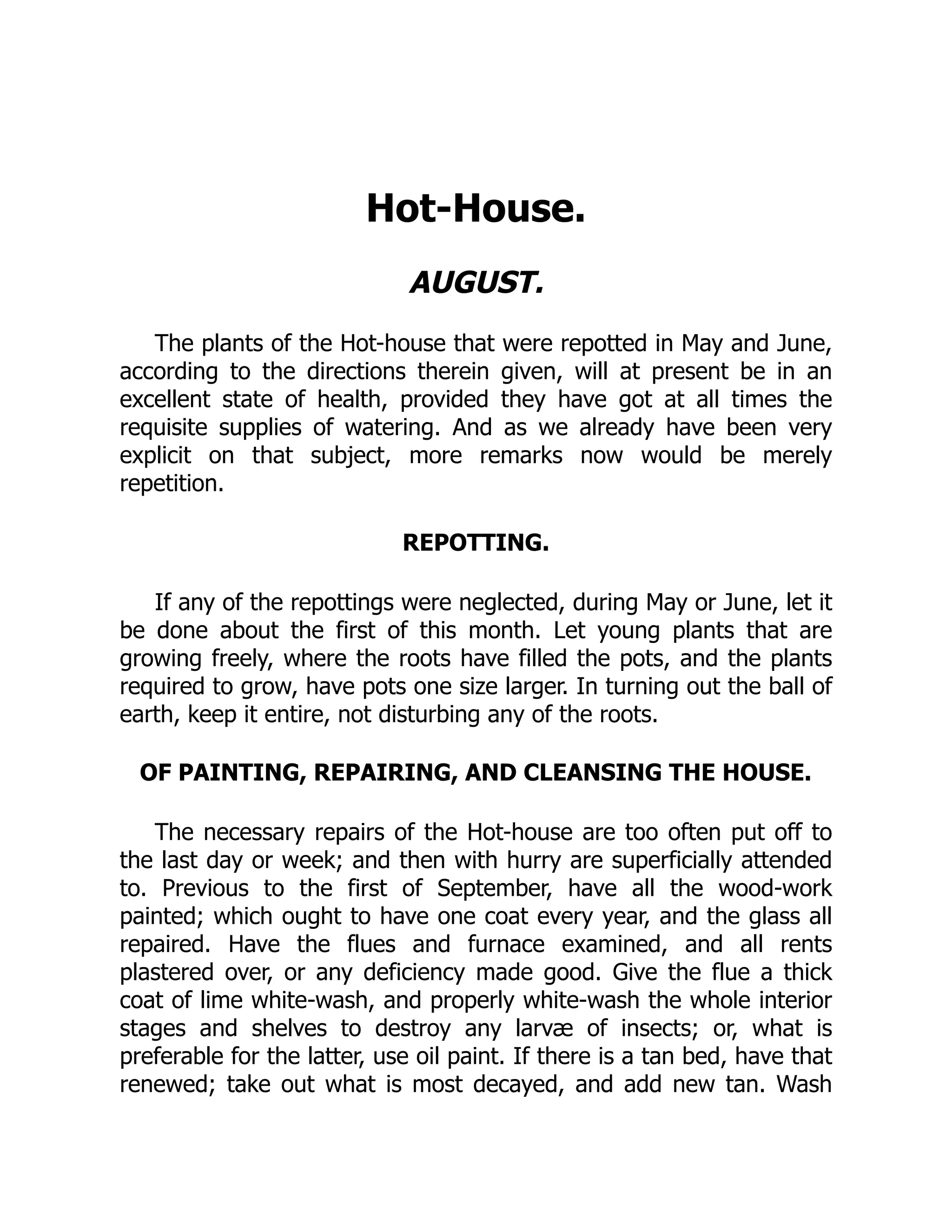 Hot-House.
AUGUST.
The plants of the Hot-house that were repotted in May and June,
according to the directions therein given, will at present be in an
excellent state of health, provided they have got at all times the
requisite supplies of watering. And as we already have been very
explicit on that subject, more remarks now would be merely
repetition.
REPOTTING.
If any of the repottings were neglected, during May or June, let it
be done about the first of this month. Let young plants that are
growing freely, where the roots have filled the pots, and the plants
required to grow, have pots one size larger. In turning out the ball of
earth, keep it entire, not disturbing any of the roots.
OF PAINTING, REPAIRING, AND CLEANSING THE HOUSE.
The necessary repairs of the Hot-house are too often put off to
the last day or week; and then with hurry are superficially attended
to. Previous to the first of September, have all the wood-work
painted; which ought to have one coat every year, and the glass all
repaired. Have the flues and furnace examined, and all rents
plastered over, or any deficiency made good. Give the flue a thick
coat of lime white-wash, and properly white-wash the whole interior
stages and shelves to destroy any larvæ of insects; or, what is
preferable for the latter, use oil paint. If there is a tan bed, have that
renewed; take out what is most decayed, and add new tan. Wash
 