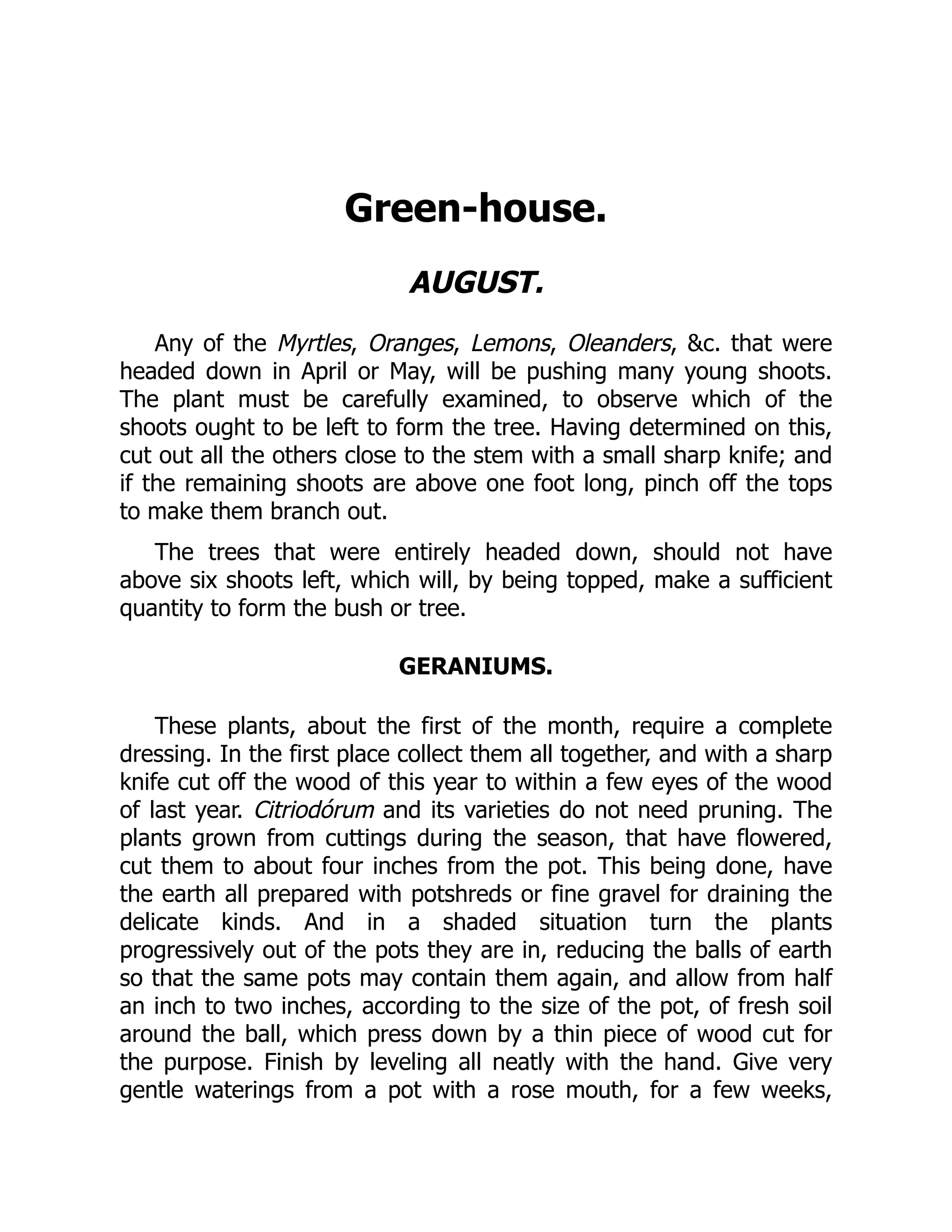 Green-house.
AUGUST.
Any of the Myrtles, Oranges, Lemons, Oleanders, &c. that were
headed down in April or May, will be pushing many young shoots.
The plant must be carefully examined, to observe which of the
shoots ought to be left to form the tree. Having determined on this,
cut out all the others close to the stem with a small sharp knife; and
if the remaining shoots are above one foot long, pinch off the tops
to make them branch out.
The trees that were entirely headed down, should not have
above six shoots left, which will, by being topped, make a sufficient
quantity to form the bush or tree.
GERANIUMS.
These plants, about the first of the month, require a complete
dressing. In the first place collect them all together, and with a sharp
knife cut off the wood of this year to within a few eyes of the wood
of last year. Citriodórum and its varieties do not need pruning. The
plants grown from cuttings during the season, that have flowered,
cut them to about four inches from the pot. This being done, have
the earth all prepared with potshreds or fine gravel for draining the
delicate kinds. And in a shaded situation turn the plants
progressively out of the pots they are in, reducing the balls of earth
so that the same pots may contain them again, and allow from half
an inch to two inches, according to the size of the pot, of fresh soil
around the ball, which press down by a thin piece of wood cut for
the purpose. Finish by leveling all neatly with the hand. Give very
gentle waterings from a pot with a rose mouth, for a few weeks,
 