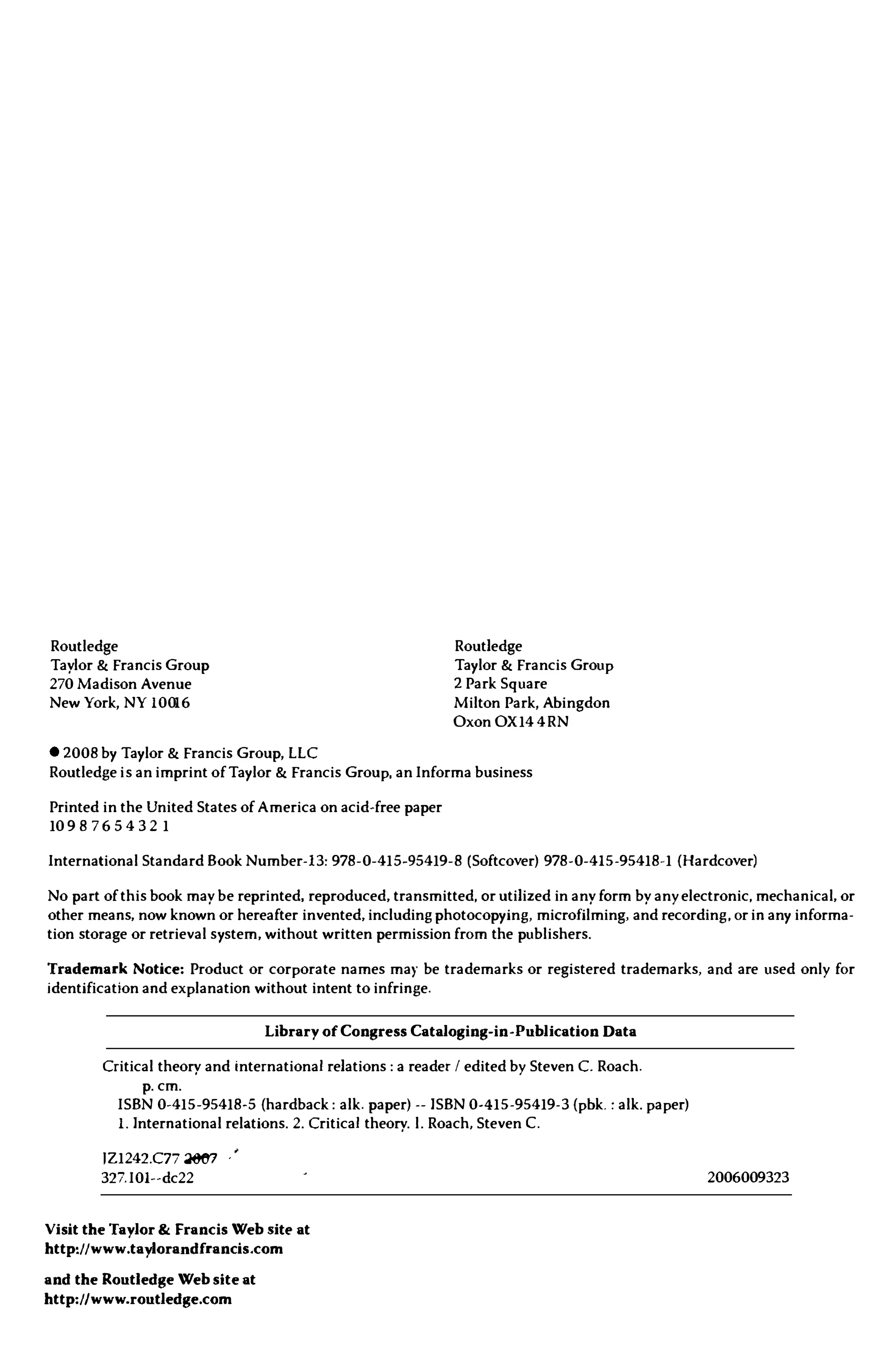 Routledge
Taylor & Francis Group
270 Madison Avenue
New York, NY 10016
© 2008 by Taylor & Francis Group, LLC
Routledge
Taylor & Francis Group
2 Park Square
Milton Park, Abingdon
Oxon OX 144RN
Routledge is an imprint of Taylor & Francis Group. anInforma business
Printed in the United States of America on acid-free paper
10 9 8 7 6 5 432 1
International Standard Book Number-13: 978-0-415-95419-8 (Softcover) 978-0-415-95418-1 (Hardcover)
No part of this book may be reprinted. reproduced. transmitted, or utilized in any form by any electronic, mechanical, or
other means, now known or hereafter invented. including photocopying, microfilming, and recording. or in any informa­
tion storage or retrieval system. without written permission from the publishers.
Trademark Notice: Product or corporate names may be trademarks or registered trademarks, and are used only for
identification and explanation without intent to infringe.
Library of Congress Cataloging-in-Publication Data
Critical theory and international relations: a reader I edited by Steven C. Roach.
p.cm.
ISBN 0-415-95418-5 (hardback: alk. paper) --ISBN 0-415-95419-3(pbk.: alk.paper)
1.International relations.2.Critical theory.l. Roach, Steven C.
IZ1242.C77 �
327.IOI--dc22
Visit the Taylor & Francis Web sitt> at
http://www.taylorandfrancis.com
and the Routledge Web site at
http://www.routledge.com
2006009323
 