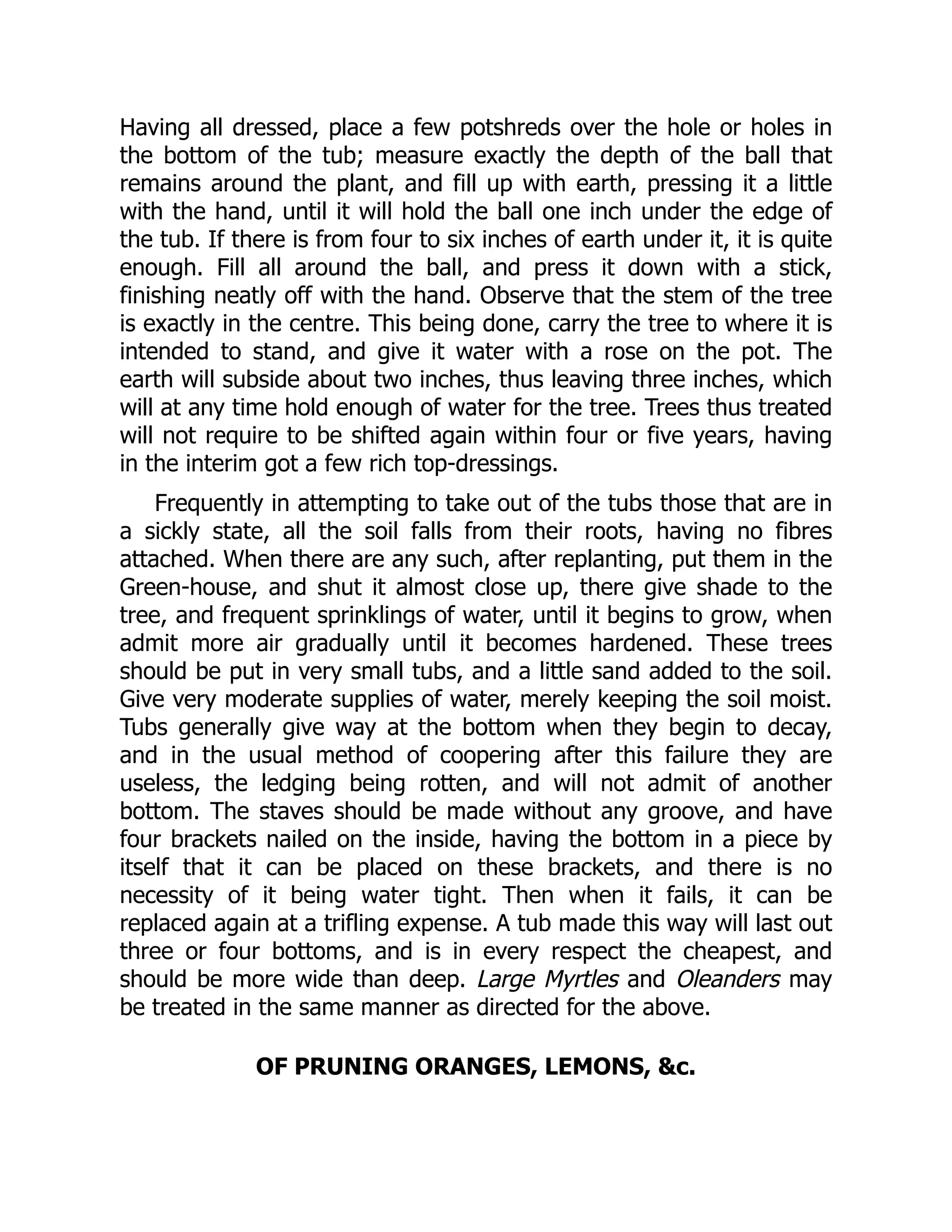 Having all dressed, place a few potshreds over the hole or holes in
the bottom of the tub; measure exactly the depth of the ball that
remains around the plant, and fill up with earth, pressing it a little
with the hand, until it will hold the ball one inch under the edge of
the tub. If there is from four to six inches of earth under it, it is quite
enough. Fill all around the ball, and press it down with a stick,
finishing neatly off with the hand. Observe that the stem of the tree
is exactly in the centre. This being done, carry the tree to where it is
intended to stand, and give it water with a rose on the pot. The
earth will subside about two inches, thus leaving three inches, which
will at any time hold enough of water for the tree. Trees thus treated
will not require to be shifted again within four or five years, having
in the interim got a few rich top-dressings.
Frequently in attempting to take out of the tubs those that are in
a sickly state, all the soil falls from their roots, having no fibres
attached. When there are any such, after replanting, put them in the
Green-house, and shut it almost close up, there give shade to the
tree, and frequent sprinklings of water, until it begins to grow, when
admit more air gradually until it becomes hardened. These trees
should be put in very small tubs, and a little sand added to the soil.
Give very moderate supplies of water, merely keeping the soil moist.
Tubs generally give way at the bottom when they begin to decay,
and in the usual method of coopering after this failure they are
useless, the ledging being rotten, and will not admit of another
bottom. The staves should be made without any groove, and have
four brackets nailed on the inside, having the bottom in a piece by
itself that it can be placed on these brackets, and there is no
necessity of it being water tight. Then when it fails, it can be
replaced again at a trifling expense. A tub made this way will last out
three or four bottoms, and is in every respect the cheapest, and
should be more wide than deep. Large Myrtles and Oleanders may
be treated in the same manner as directed for the above.
OF PRUNING ORANGES, LEMONS, &c.
 
