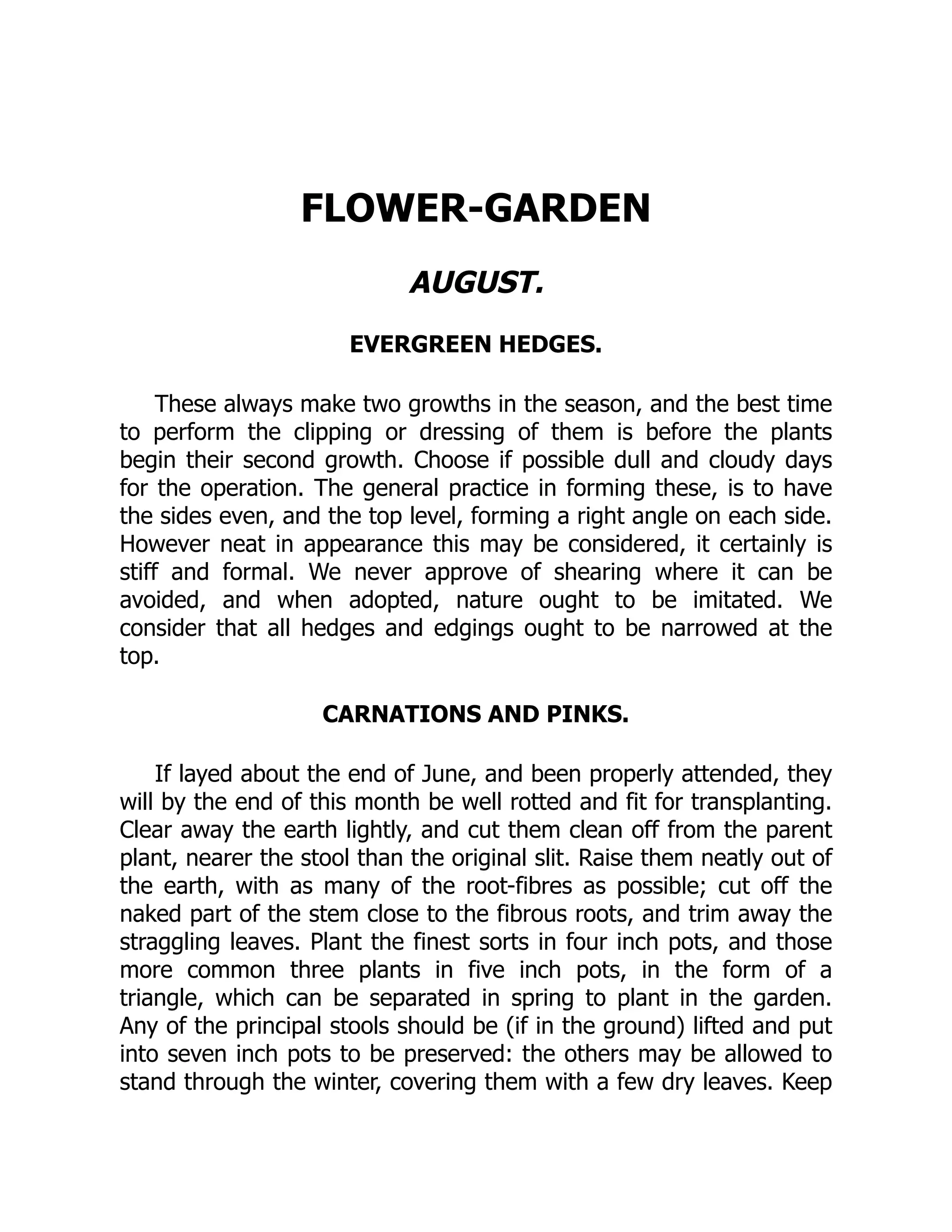FLOWER-GARDEN
AUGUST.
EVERGREEN HEDGES.
These always make two growths in the season, and the best time
to perform the clipping or dressing of them is before the plants
begin their second growth. Choose if possible dull and cloudy days
for the operation. The general practice in forming these, is to have
the sides even, and the top level, forming a right angle on each side.
However neat in appearance this may be considered, it certainly is
stiff and formal. We never approve of shearing where it can be
avoided, and when adopted, nature ought to be imitated. We
consider that all hedges and edgings ought to be narrowed at the
top.
CARNATIONS AND PINKS.
If layed about the end of June, and been properly attended, they
will by the end of this month be well rotted and fit for transplanting.
Clear away the earth lightly, and cut them clean off from the parent
plant, nearer the stool than the original slit. Raise them neatly out of
the earth, with as many of the root-fibres as possible; cut off the
naked part of the stem close to the fibrous roots, and trim away the
straggling leaves. Plant the finest sorts in four inch pots, and those
more common three plants in five inch pots, in the form of a
triangle, which can be separated in spring to plant in the garden.
Any of the principal stools should be (if in the ground) lifted and put
into seven inch pots to be preserved: the others may be allowed to
stand through the winter, covering them with a few dry leaves. Keep
 