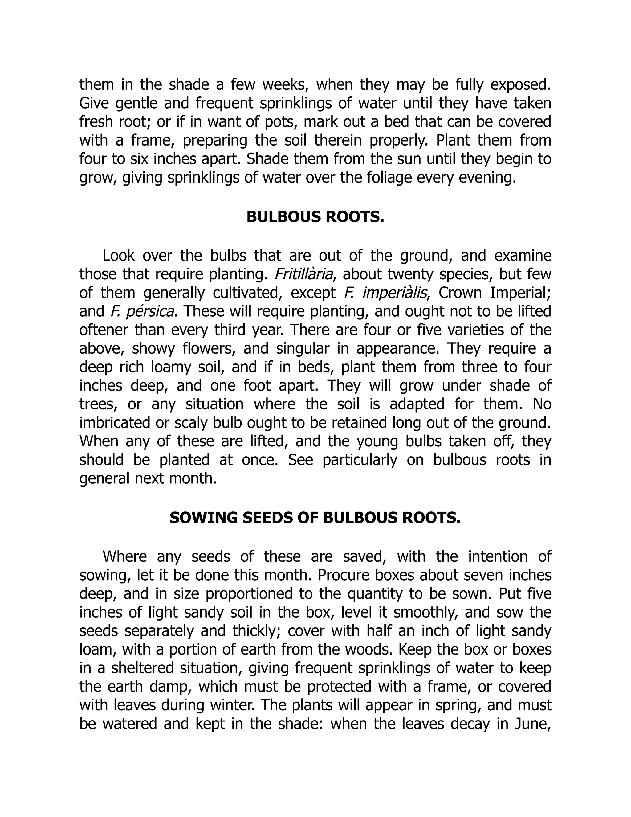 them in the shade a few weeks, when they may be fully exposed.
Give gentle and frequent sprinklings of water until they have taken
fresh root; or if in want of pots, mark out a bed that can be covered
with a frame, preparing the soil therein properly. Plant them from
four to six inches apart. Shade them from the sun until they begin to
grow, giving sprinklings of water over the foliage every evening.
BULBOUS ROOTS.
Look over the bulbs that are out of the ground, and examine
those that require planting. Fritillària, about twenty species, but few
of them generally cultivated, except F. imperiàlis, Crown Imperial;
and F. pérsica. These will require planting, and ought not to be lifted
oftener than every third year. There are four or five varieties of the
above, showy flowers, and singular in appearance. They require a
deep rich loamy soil, and if in beds, plant them from three to four
inches deep, and one foot apart. They will grow under shade of
trees, or any situation where the soil is adapted for them. No
imbricated or scaly bulb ought to be retained long out of the ground.
When any of these are lifted, and the young bulbs taken off, they
should be planted at once. See particularly on bulbous roots in
general next month.
SOWING SEEDS OF BULBOUS ROOTS.
Where any seeds of these are saved, with the intention of
sowing, let it be done this month. Procure boxes about seven inches
deep, and in size proportioned to the quantity to be sown. Put five
inches of light sandy soil in the box, level it smoothly, and sow the
seeds separately and thickly; cover with half an inch of light sandy
loam, with a portion of earth from the woods. Keep the box or boxes
in a sheltered situation, giving frequent sprinklings of water to keep
the earth damp, which must be protected with a frame, or covered
with leaves during winter. The plants will appear in spring, and must
be watered and kept in the shade: when the leaves decay in June,
 