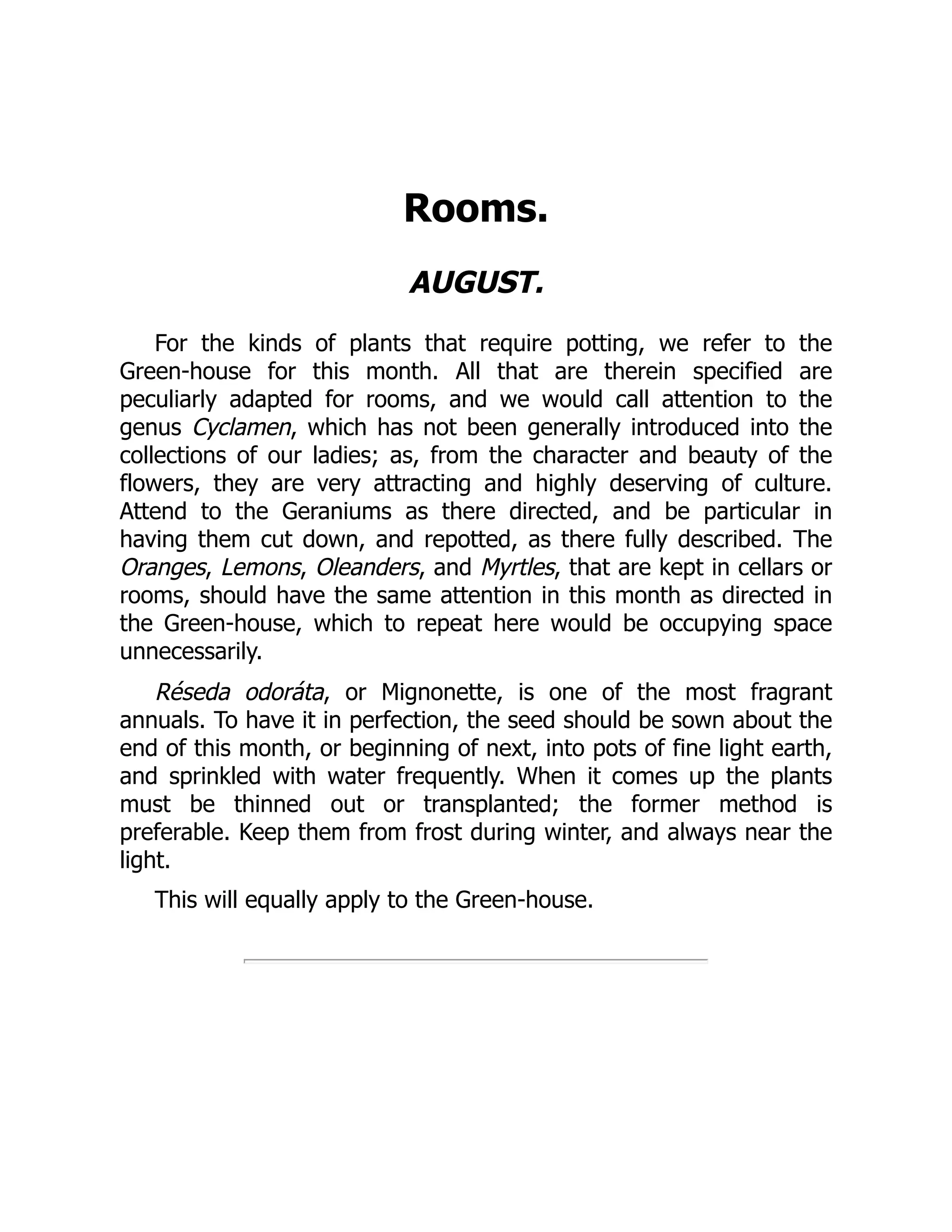 Rooms.
AUGUST.
For the kinds of plants that require potting, we refer to the
Green-house for this month. All that are therein specified are
peculiarly adapted for rooms, and we would call attention to the
genus Cyclamen, which has not been generally introduced into the
collections of our ladies; as, from the character and beauty of the
flowers, they are very attracting and highly deserving of culture.
Attend to the Geraniums as there directed, and be particular in
having them cut down, and repotted, as there fully described. The
Oranges, Lemons, Oleanders, and Myrtles, that are kept in cellars or
rooms, should have the same attention in this month as directed in
the Green-house, which to repeat here would be occupying space
unnecessarily.
Réseda odoráta, or Mignonette, is one of the most fragrant
annuals. To have it in perfection, the seed should be sown about the
end of this month, or beginning of next, into pots of fine light earth,
and sprinkled with water frequently. When it comes up the plants
must be thinned out or transplanted; the former method is
preferable. Keep them from frost during winter, and always near the
light.
This will equally apply to the Green-house.
 
