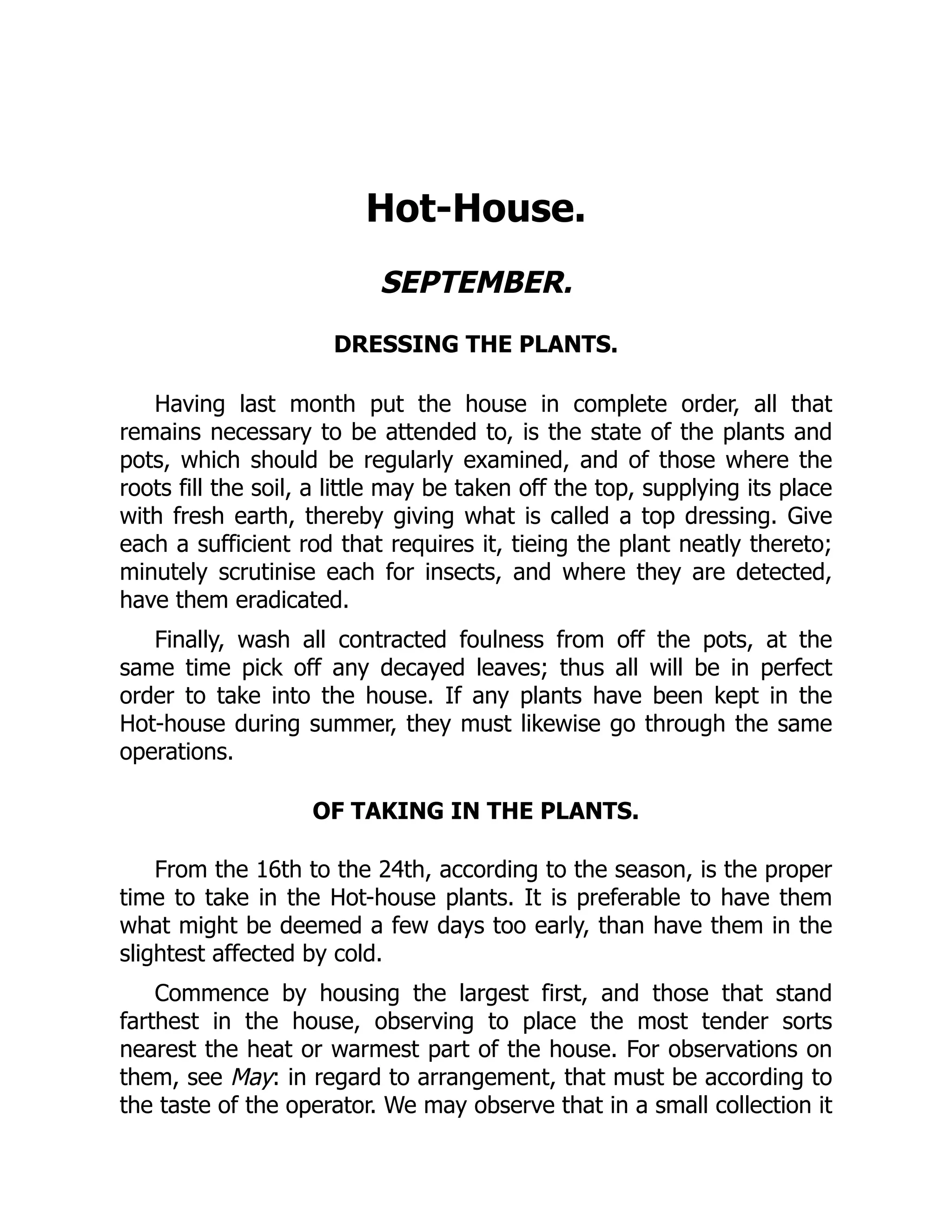 Hot-House.
SEPTEMBER.
DRESSING THE PLANTS.
Having last month put the house in complete order, all that
remains necessary to be attended to, is the state of the plants and
pots, which should be regularly examined, and of those where the
roots fill the soil, a little may be taken off the top, supplying its place
with fresh earth, thereby giving what is called a top dressing. Give
each a sufficient rod that requires it, tieing the plant neatly thereto;
minutely scrutinise each for insects, and where they are detected,
have them eradicated.
Finally, wash all contracted foulness from off the pots, at the
same time pick off any decayed leaves; thus all will be in perfect
order to take into the house. If any plants have been kept in the
Hot-house during summer, they must likewise go through the same
operations.
OF TAKING IN THE PLANTS.
From the 16th to the 24th, according to the season, is the proper
time to take in the Hot-house plants. It is preferable to have them
what might be deemed a few days too early, than have them in the
slightest affected by cold.
Commence by housing the largest first, and those that stand
farthest in the house, observing to place the most tender sorts
nearest the heat or warmest part of the house. For observations on
them, see May: in regard to arrangement, that must be according to
the taste of the operator. We may observe that in a small collection it
 