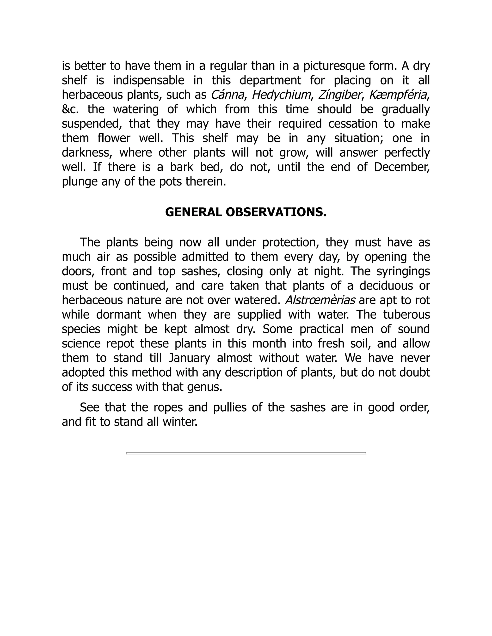 is better to have them in a regular than in a picturesque form. A dry
shelf is indispensable in this department for placing on it all
herbaceous plants, such as Cánna, Hedychium, Zíngiber, Kæmpféria,
&c. the watering of which from this time should be gradually
suspended, that they may have their required cessation to make
them flower well. This shelf may be in any situation; one in
darkness, where other plants will not grow, will answer perfectly
well. If there is a bark bed, do not, until the end of December,
plunge any of the pots therein.
GENERAL OBSERVATIONS.
The plants being now all under protection, they must have as
much air as possible admitted to them every day, by opening the
doors, front and top sashes, closing only at night. The syringings
must be continued, and care taken that plants of a deciduous or
herbaceous nature are not over watered. Alstrœmèrias are apt to rot
while dormant when they are supplied with water. The tuberous
species might be kept almost dry. Some practical men of sound
science repot these plants in this month into fresh soil, and allow
them to stand till January almost without water. We have never
adopted this method with any description of plants, but do not doubt
of its success with that genus.
See that the ropes and pullies of the sashes are in good order,
and fit to stand all winter.
 