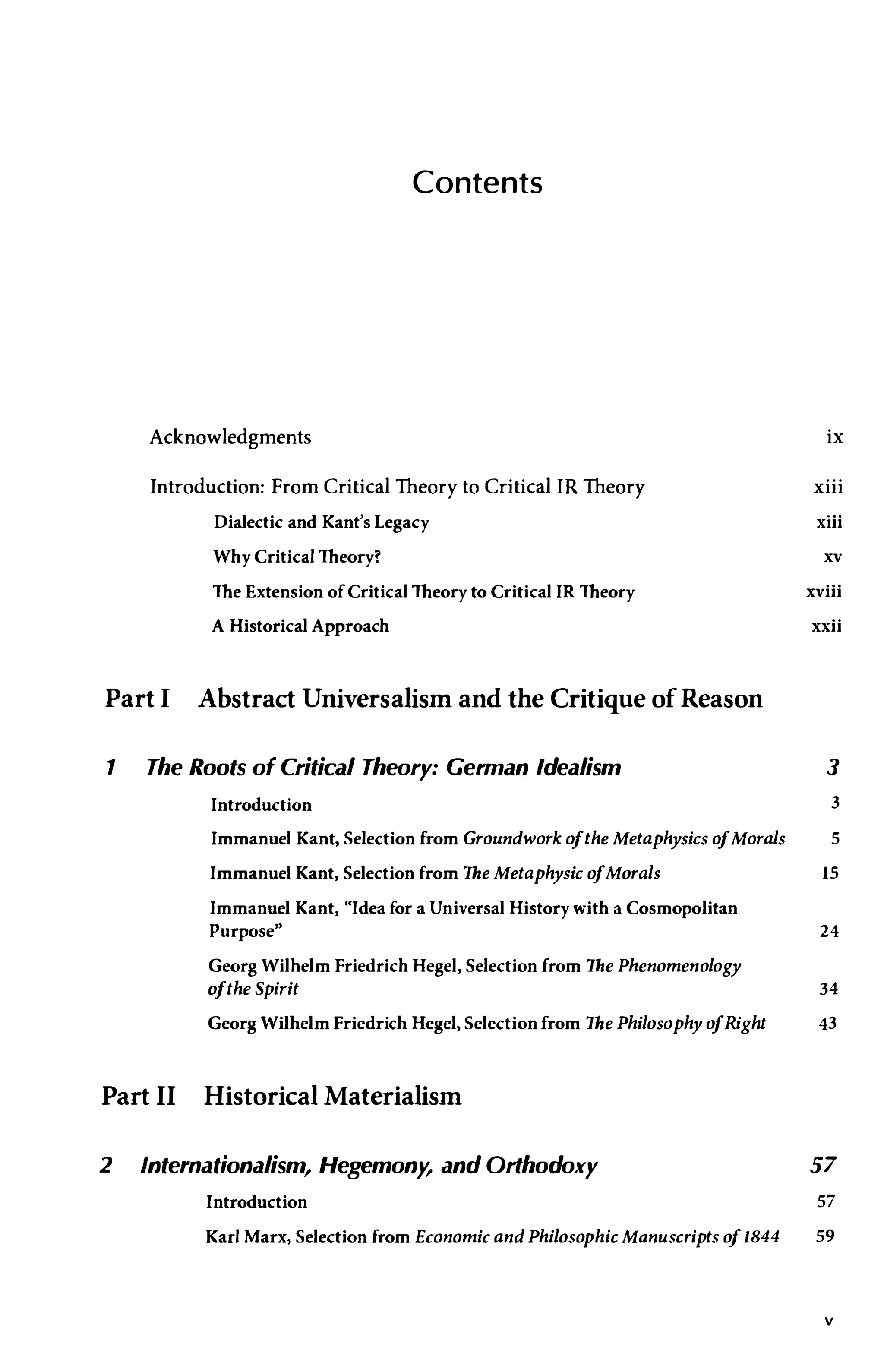 Contents
Acknowledgments
Introduction: From Critical Theory to Critical IR Theory
Dialectic and Kant's Legacy
Why Critical Theory?
The Extension of Critical Theory to Critical IR Theory
A Historical Approach
Part I Abstract Universalism and the Critique ofReason
1 The Roots of Critical Theory: German Idealism
ix
xiii
xiii
xv
xviii
xxii
3
Introduction 3
Immanuel Kant, Selection from Groundwork ofthe Metaphysics ofMorals 5
Immanuel Kant, Selection from The Metaphysic ofMorals IS
Immanuel Kant, "Idea for a Universal History with a Cosmopolitan
Purpose" 24
Georg Wilhelm Friedrich Hegel, Selection from The Phenomenology
ofthe Spirit 34
Georg Wilhelm Friedrich Hegel, Selection from The Philosophy ofRight 43
Part II Historical Materialism
2 Internationalism, Hegemony, and Orthodoxy 57
Introduction 57
Karl Marx, Selection from Economic and Philosophic Manuscripts of1844 59
v
 