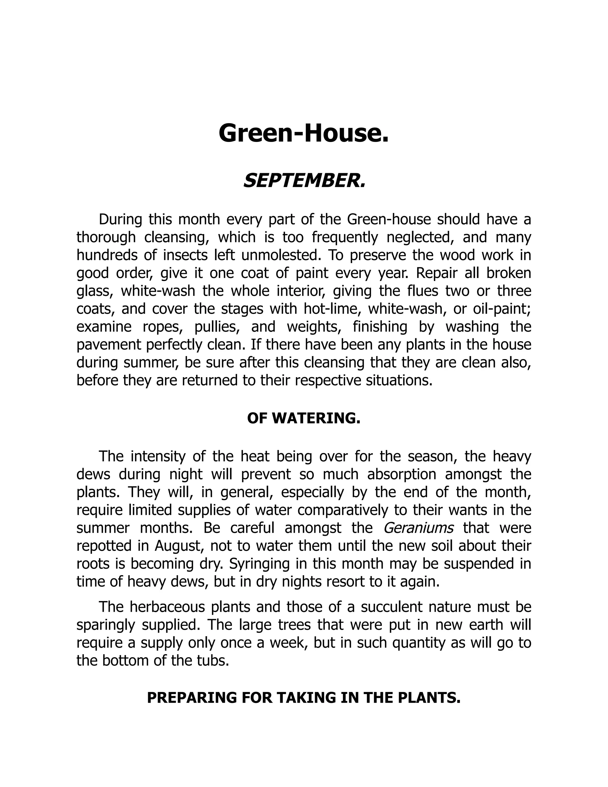 Green-House.
SEPTEMBER.
During this month every part of the Green-house should have a
thorough cleansing, which is too frequently neglected, and many
hundreds of insects left unmolested. To preserve the wood work in
good order, give it one coat of paint every year. Repair all broken
glass, white-wash the whole interior, giving the flues two or three
coats, and cover the stages with hot-lime, white-wash, or oil-paint;
examine ropes, pullies, and weights, finishing by washing the
pavement perfectly clean. If there have been any plants in the house
during summer, be sure after this cleansing that they are clean also,
before they are returned to their respective situations.
OF WATERING.
The intensity of the heat being over for the season, the heavy
dews during night will prevent so much absorption amongst the
plants. They will, in general, especially by the end of the month,
require limited supplies of water comparatively to their wants in the
summer months. Be careful amongst the Geraniums that were
repotted in August, not to water them until the new soil about their
roots is becoming dry. Syringing in this month may be suspended in
time of heavy dews, but in dry nights resort to it again.
The herbaceous plants and those of a succulent nature must be
sparingly supplied. The large trees that were put in new earth will
require a supply only once a week, but in such quantity as will go to
the bottom of the tubs.
PREPARING FOR TAKING IN THE PLANTS.
 