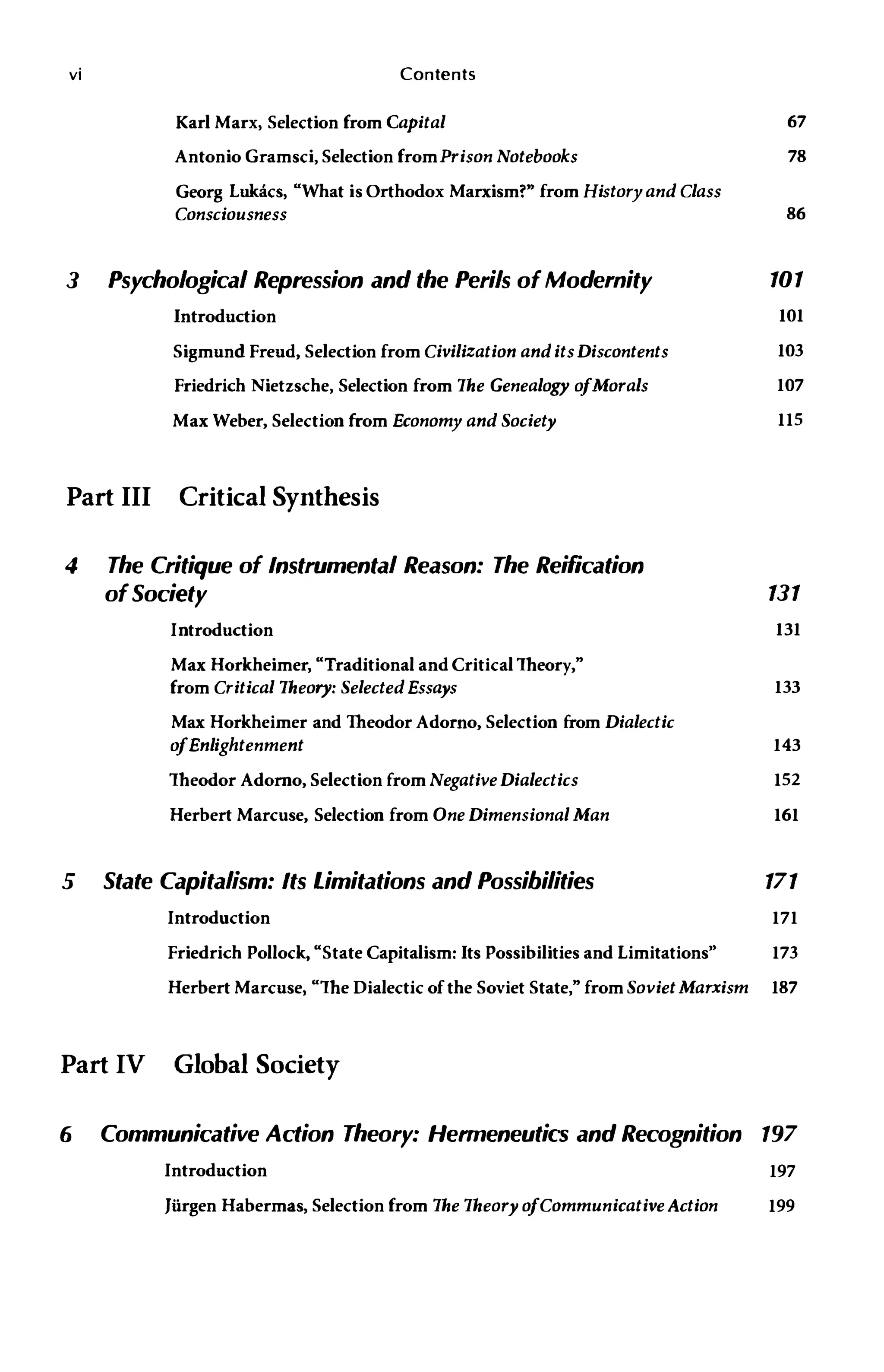 vi Contents
Karl Marx, Selection from Capital
Antonio Gramsci, Selection fromPrison Notebooks
Georg Lukacs, "What is Orthodox Marxism?" from History and Class
Consciousness
67
78
86
3 Psychological Repression and the Perils ofModernity 101
Introduction
Sigmund Freud, Selection from Civilization anditsDiscontents
Friedrich Nietzsche, Selection from The Genealogy ofMorals
Max Weber, Selection from Economy and Society
Part III Critical Synthesis
4 The Critique of Instrumental Reason: The Reification
ofSociety
Introduction
Max Horkheimer, "Traditional and Critical Theory,"
from Critical Theory: Selected Essays
Max Horkheimer and Theodor Adorno, Selection from Dialectic
ofEnlightenment
Theodor Adorno, Selection from Negative Dialectics
Herbert Marcuse, Selection from One Dimensional Man
5 State Capitalism: Its Limitations and Possibilities
101
103
107
115
131
131
133
143
152
161
171
Introduction 171
Friedrich Pollock, "State Capitalism: Its Possibilities and Limitations" 173
Herbert Marcuse, "The Dialectic of the Soviet State," from SovietMarxism 187
Part IV Global Society
6 Communicative Action Theory: Hermeneutics and Recognition 197
Introduction 197
Jiirgen Habermas, Selection from The Theory ofCommunicativeAction 199
 