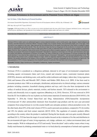 Asian Journal of Applied Science and Technology
Volume 4, Issue 4, Pages 136-143, October-December 2020
ISSN: 2456-883X www.ajast.net
136
Triclosan Persistence in Environment and Its Potential Toxic Effects on Algae
Saif Al Ghais, Vibha Bhardwaj & Pramod Kumbhar
Environment Sustainability Department, Environment Protection & Development Authority (EPDA), Ras Al Khaimah, UAE.
DOI: http://doi.org/10.38177/ajast.2020.4412
Copyright: ©2020 Saif Al Ghais et al. This is an open access article distributed under the terms of the Creative Commons Attribution License, which permits
unrestricted use, distribution, and reproduction in any medium, provided the original author and source are credited.
Article Received: 29 September 2020 Article Accepted: 30 November 2020 Article Published: 28 December 2020
1. Introduction
Triclosan (TCS) is considered as a ubiquitous pollutant, detected in all types of environmental compartments
including aquatic environments (lakes and rivers, coastal and estuarine waters, wastewater treatment plants
(WWTP)), domestic and drinking water, soils and bio solids (sediments and sludge), indoor dust, living organisms
(fish) and humans (Chu and Metcalfe 2007; Chalew and Halden 2009; Reiss et al. 2009). It has been used in
consumer products since 1968 as an antiseptic, disinfectant, and preservative in clinical settings; various consumer
products including cosmetics, household cleaning products and toys; and it has also been incorporated on the
surface of medical devices, plastic materials, textiles, and kitchen utensils. TCS released to the environment is
acutely and chronically toxic to aquatic organisms (Bhardwaj et al, 2016). However, TCS was removed in 2010
from the EU list of additives for use in plastic use food-contact materials (Commission decision 2010/169/EU). On
September 9, 2016, the United States Food and Drug Administration (FDA) banned the incorporation
of triclosan and 18 other antimicrobial chemicals from household soap products and the next year prevented
companies from using triclosan in over-the-counter health care antiseptic products without premarket review. On
the other hand, about 85% of the total volume of TCS is used in personal care products, compared to 5% for textiles
and 10% for plastics and food contact materials (SCCS 2010). The regulation of cosmetic products differs
according to the country where the product is marketed. During the last decade, and even quite recently (Brausch
and Rand 2011), TCS has been the target of several studies focused on the evaluation of its fate and distribution in
the environment (all types of water, living organisms, soil, sludge, sediment, etc.), indoor environment (dust), and
human samples. With its widespread use of TCS and mostly “down-the-drain” and to surface waters where it may
finally reach humans by drinking contaminated water or via food chain by consumptions of animals and vegetation
ABSTRACT
Triclosan (TCS) is widely used as an antibacterial agent in various industrial products, such as textile goods, soap, shampoo, liquid toothpaste and
cosmetics, and often detected in wastewater effluent. Triclosan is highly toxic to aquatic animals, and is particularly highly toxic to the algae, which
was used as a test organism in this study. Algae represent the first nutritional base on the aquatic food chain due to their ability to synthesize organic
molecules using sunlight and carbon dioxide. Thus, the cultivation of algae has been an integral part for the production of commercially important
species on aquaculture. This has been the reason to make great efforts in order to understand effect of triclosan to natural periphyton communities
(algae). However, there is a paucity of data on the toxicity of triclosan and its effects on aquatic organisms. In this study, the toxicity of triclosan to a
microalga was examined. The present investigation showed that “chlorophyll a” pigment in control algae was 5.92 mg/L and it decreased, when algae
was treated with different concentration of triclosan (10-50 ppm). The study revealed that, as the concentration of triclosan increased then algae
growth declined. It was observed that conductivity also increased because of decreased “chlorophyll a” and decreased phytoplankton levels. This
result indicates that triclosan exerts a marked influence on algae, which are important organisms being the first-step producers in the ecosystem;
therefore, the possible destruction of the balance of the ecosystem is expected if triclosan is discharged into the environment at high levels. The
bioaccumulation of TCS in human impregnation from foodstuff exposure (in particular fish) and likely risk for human population also.
Keywords: Triclosan, Algae, Growth curve, Chlorophyll, Conductivity, Aquatic environment.
 