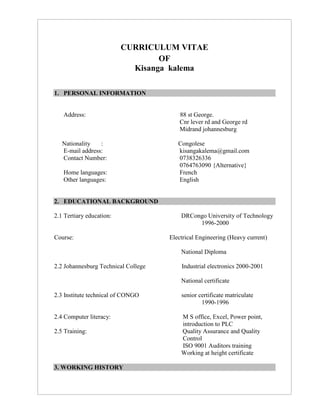 CURRICULUM VITAE
OF
Kisanga kalema
1. PERSONAL INFORMATION
Address: 88 st George.
Cnr lever rd and George rd
Midrand johannesburg
Nationality : Congolese
E-mail address: kisangakalema@gmail.com
Contact Number: 0738326336
0764763090 {Alternative}
Home languages: French
Other languages: English
2. EDUCATIONAL BACKGROUND
2.1 Tertiary education: DRCongo University of Technology
1996-2000
Course: Electrical Engineering (Heavy current)
National Diploma
2.2 Johannesburg Technical College Industrial electronics 2000-2001
National certificate
2.3 Institute technical of CONGO senior certificate matriculate
1990-1996
2.4 Computer literacy: M S office, Excel, Power point,
introduction to PLC
2.5 Training: Quality Assurance and Quality
Control
ISO 9001 Auditors training
Working at height certificate
3. WORKING HISTORY
 