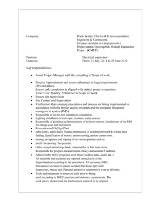 Company: Wade Walker Electrical & instrumentation
Engineers & Contractors.
Exxaro coal mine in Limpopo (site)
Project name: Grootegeluk Medupi Expansion
Project. (GMEP)
Position: Electrical supervisor
Duration: From: 01 July. 2011 to 29 June 2012
Key responsibilities:
 Assist Project Manager with the compiling of Scope of work.
 Process Appointments and assure adherence to Legal requirements
Of Contractors.
Ensure task completion is aligned with critical project constraints:
Time; Cost; Quality; Adherence to Scope of Work.
 Ensure site supervision
 Site Control and Supervision
 Verification that company procedures and process are being implemented in
accordance with the project quality program and the company integrated
management system (IMS).
 Responsible of all the new substations installation.
 Lighting installation of conveyor, crushers, water process
 Responsible of glanding and terminations of isolators motors. Installations of the UPS
for change over and Instrument
 Renovations of Old Jigs Plant.
 cable joints, cable faulty finding, termination of distribution board & wiring, fault
finding, identification of motors, motors testing, motors connections.
 Issuing, acceptance and signing of on various permits such as:
 Intelli /excavating / hot permits.
 Order, accept and arrange basic consumables or free issue items.
Responsible for progress measurements, timely and accurate Feedback.
 Adhere to the SHEC programs at all times (toolbox talks, audits etc..)
All incidents and accidents are reported immediately to the
Superintendent according to set procedures. All necessary SHEC
Precautions are taken to ensure accident free hours (pre-shift
Inspections, brakes etc). Personal protective equipment is worn at all times.
 Tools and equipment is inspected daily prior to being
used, according to SHEC practices and statutory requirements. The
work area is cleaned and the environment restored to its original
 