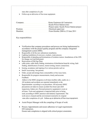 state after completion of a job.
 Follow-up on deliveries of free-issue equipment.
Company: Kentz Engineers & Contractors
Kusile Power Station (site)
Project name: Kusile Power Station project
Position: Electrical supervisor
Duration: From October 2008 to 15 June 2011
Key responsibilities:
 Verification that company procedures and process are being implemented in
accordance with the project quality program and the company integrated
management system (IMS).
 Responsible of all the new substations installation.
 Lighting installation of conveyor, crushers, water process
 Responsible of glanding and terminations of isolators motors. Installations of the UPS
for change over and Instrument
 Renovations of Old Jigs Plant.
 cable joints, cable faulty finding, termination of distribution board & wiring, fault
finding, identification of motors, motors testing, motors connections.
 Issuing, acceptance and signing of on various permits such as:
 Intelli /excavating / hot permits.
 Order, accept and arrange basic consumables or free issue items.
 Responsible for progress measurements, timely and accurate
Feedback.
 Adhere to the SHEC programs at all times (toolbox talks, audits etc..)
All incidents and accidents are reported immediately to the
Superintendent according to set procedures. All necessary SHEC
precautions are taken to ensure accident free hours (pre-shift
inspections, brakes etc). Personal protective equipment is worn at
all times. Tools and equipment is inspected daily prior to being
used, according to SHEC practices and statutory requirements. The
work area is cleaned and the environment restored to its original
state after completion of a job Follow-up on deliveries of free-issue equipment.
 Assist Project Manager with the compiling of Scope of work.
 Process Appointments and assure adherence to Legal requirements
Of Contractors.
Ensure task completion is aligned with critical project constraints:
 