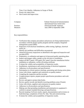Time; Cost; Quality; Adherence to Scope of Work.
 Ensure site supervision
 Site Control and Supervision
Company: Tubular Electrical & Instrumentation
International Ferro metal (site)
Position: Electrical QA/QC inspector
Duration: June 2008 to September 2008
Key responsibilities:
 Verification that company procedures and process are being implemented in
accordance with the project quality program and the company integrated
management system (IMS).
 Inspection of all electrical installations, cables testing, lightings, electrical
motor etc….
 Identify any problems and difficulties encountered.
 Attend all necessary inspections as identified in the approved inspection and
test plan (ITP).
 Preparation, co-ordination and approval of procured quality operating plans.
 Inspect and megger cables, pumps on the reel prior to installation.
 Inspect all MCC panel, UPS panel, PLC panel, from the manufacture before
installation to substation, verifier all testing certificate
 Evaluate the validity and acceptability of inspection results.
 Installations, maintenances and commissioning of electrical equipment.
 Adherence to all procedures and specifications.
 Participation in critical analysis meetings, generating and closing action plans.
 Liaise with clients, suppliers and contractors on quality matters.
 Compiling the inspection and the test plan.
 Compile project reports, prepare project specification procedures and work
instruction.
 Review and approve project data books.
 Review quality records and identify recurring problems areas (Trends)
 Liaise with clients, suppliers and contractors on quality matters
 Adherence to all procedures and specifications
 Making sure that grounding installations and termination to equipment’s
conform to project standard drawings and specifications.
 Record, keeping of all tests results, reports, documentation and revisions on
build drawings, completion of form No. 6Qs, 7Qs and commissioning.
 Evaluate the validity and acceptability of inspection results.
 