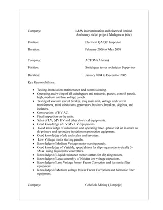 Company: B&W instrumentation and electrical limited
Ambatovy nickel project Madagascar (site)
Position: Electrical QA/QC Inspector
Duration: February 2006 to May 2008
Company: ACTOM (Alstom)
Position: Switchgear tester technician Supervisor
Duration: January 2004 to December 2005
Key Responsibilities:
 Testing, installation, maintenance and commissioning.
 Operating and wiring of all switchgears and networks, panels, control panels,
high, medium and low voltage panels.
 Testing of vacuum circuit breaker, ring main unit, voltage and current
transformers, mini substations, generators, bus bars, breakers, dog box, and
isolators.
 Construction of HV AC.
 Final inspection on the units.
 Sales of LV, MV HV and other electrical equipments.
 Good knowledge of LV,MV,HV equipments
 Good knowledge of automation and operating three –phase test set in order to
do primary and secondary injection on protection equipment.
 Good knowledge of plc and scales and inverters.
 Low Voltage motor starting panels.
 Knowledge of Medium Voltage motor starting panels.
 Good knowledge of Variable, speed drives for slip ring motors typically 3-
5MW, using liquid rotor controllers.
 Knowledge of Liquid resistance motor starters for slip ring motors.
 Knowledge of Local assembly of Nokian low voltage capacitors.
 Knowledge of Low Voltage Power Factor Correction and harmonic filter
equipment.
 Knowledge of Medium voltage Power Factor Correction and harmonic filter
equipment.
Company: Goldfield Mining (Limpopo)
 