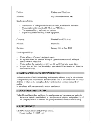 Position: Underground Electrician
Duration: July 2003 to December 2003
Key Responsibilities:
 Maintenance of underground distribution cables, transformers, panels etc..
 Changing the underground cable PILC and XPLE type.
 Trackless machinery and conveyer systems.
 Supervising and maintaining of PLC equipment.
Company: Condra Crane (Alberton)
Position: Electrician
Duration: January 2003 to June 2003
Key Responsibilities:
 Wiring all types of control panels and cranes
 Fixing breakdown and services. wiring all types of remote control, wiring of
demac direction line starter.
 Wiring and set the parameters of all types AC and DC variable speed drives
 Weg CFW08, CFW09, Sew Euro Drive, Invertek Optidrives as well as Electrical
soft start controllers.
4. SAFETY AND QUALITY RESPONSIBILITIES
Maintain standard of safety and comply with company s health, safety & environment
Management system requirements. Take reasonable care of one sown health and safety
And that of others in the work place. Follow and maintain company standards of
quality
In accordance with company quality system requirement
5. EMPLOYMENT MOTIVATION
To be able to offer the best and latest electrical engineering knowledge and technology
know-how, to move hand in hand, to contribute to the progress and productivity of
the company in order to improve the quality of the service as well as efficiently.
6. REFFERENCES
6.1 B&W instrumentation and electrical limited.
Contact number: (011)907-1663
 