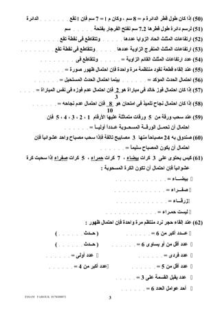 50 ) إذا كان طول قرطر الدائرة م = 8 سم ، وكان م ا = 7 سم فإن ا تقع . . . . . . . الدائرة ) 
51 ) لرسم دائرة طول قرطرها 7.2 سم نفتح الفرجار بفتحة . . . . . سم ) 
52 ) ارتفاعات المثلث الحاد الزوايا عددها . . . . . وتتقاطع فى نقطة تقع . . . . . . . . . ) 
53 ) ارتفاعات المثلث المنفرج الزاوية عددها . . . . . وتتقاطع فى نقطة تقع . . . . . . . . ) 
54 ) عدد ارتفاعات المثلث القائم الزاوية = . . . . . وتتقاطع فى . . . . . . . . ) 
55 ) عند إلقاء قرطعة نقود منتظمة مرة واحدة فإن احتمال ظهور صورة = . . . . . . ) 
56 ) احتمال الحدث المؤكد = . . . . . . بينما احتمال الحدث المستحيل = . . . . . . ) 
57 ) إذا كان احتمال فوز خالد فى مباراة هو 2 فإن احتمال عدم فوزه فى نفس المباراة = . . . . ) 
3 
58 ) إذا كان احتمال نجاح تلميذ فى امتحان هو 8 فإن احتمال عدم نجاحه = . . . . . . ) 
10 
5 فإن ، 4 ، 3 ، 2 ، 59 ) عند سحب ورقرة من 5 ورقرات متماثلة عليها الرقرام 1 ) 
احتمال أن تحمــل الورقرــة المسحــوبة عــدداً  أوليــاً  = . . . . . . 
60 ) صندوق به 24 مصباحاً  منها 3 مصابيح تالفة فإذا سحب مصباح واحد عشوائياً  فإن ) 
احتمال أن يكون المصباح سليماً  = . . . . . . 
61 ) كيس يحتوى  على 3 كرات بيضاء ، 7 كرات حمراء ، 5 كرات صفراء إذا سحبت كرة ) 
عشوائياً  فإن احتمال أن تكون الكرة المسحوبة : 
بيضـــاء = . . . . . . . . . . . .  
صفـــراء = . . . . . . . . . . . .  
زرقرـــاء = . . . . . . . . . . . .  
ليست حمـراء = . . . . . . . . . . . .  
62 ) عند إلقاء حجر نرد منتظم مرة واحدة فإن احتمال ظهور : ) 
عـــدد أكبر من 6 = . . . . . . ( حــدث . . . . . . )  
عدد أقرل من أو يساوى  6 = . . . . . . ( حــدث . . . . . . )  
عدد أولى = . . . . . .  . . . . . . = عدد فردى   
. . . . . . = عدد أكبر من 4  . . . . . . = عدد أقرل من 5  
. . . . . = عدد يقبل القسمة على 3  
. . . . . . = أحد عوامل العدد 6  
E$$AM FAROUK 0178200072 3 
 
