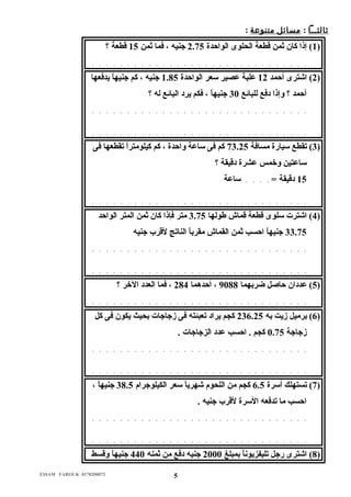 ثالثــا : م سائل م تنوع ة : 
1) إذا كان ثمن قطعة الحلوى الواحدة 2.75 جنيه ، فما ثمن 15 قطعة ؟ ) 
. . . . . . . . . . . . . . . . . . . . . . . . . . . . . . . 
2) اشترى أحمد 12 عدلبة عدصير سعر الواحدة 1.85 جنيه ، كم جنيهاً  يدفعها ) 
أحمد ؟ ولإذا دفع للبائع 30 جنيهاً  ، فكم يرد البائع له ؟ 
. . . . . . . . . . . . . . . . . . . . . . . . . . . . . . . 
. . . . . . . . . . . . . . . . . . . . . . . . . . . . . . . 
3) تقطع سيارة مسافة 73.25 كم فى ساعدة ولاحدة ، كم كيلومتراً  تقطعها فى ) 
ساعدتين ولخمس عدشرة دقيقة ؟ 
15 دقيقة = . . . . ساعدة 
. . . . . . . . . . . . . . . . . . . . . . . . . . . . . . . 
4) اشترت سلوى قطعة قماش طولها 3.75 متر فإذا كان ثمن المتر الواحد ) 
33.75 جنيهاً  احسب ثمن القماش مقرباً  الناتج لقرب جنيه 
. . . . . . . . . . . . . . . . . . . . . . . . . . . . . . . 
. . . . . . . . . . . . . . . . . . . . . . . . . . . . . . . 
5) عدددان حاصل ضربهما 9088 ، أحدهما 284 ، فما العدد الخر ؟ ) 
. . . . . . . . . . . . . . . . . . . . . . . . . . . . . . . 
6) برميل زيت به 236.25 كجم يراد تعبئته فى زجاجات بحيث يكون فى كل ) 
زجاجة 0.75 كجم . احسب عددد الزجاجات . 
. . . . . . . . . . . . . . . . . . . . . . . . . . . . . . . 
. . . . . . . . . . . . . . . . . . . . . . . . . . . . . . . 
7) تستهلك أسرة 6.5 كجم من اللحوم شهرياً  سعر الكيلوجرام 38.5 جنيهاً  ، ) 
احسب ما تدفعه السرة لقرب جنيه . 
. . . . . . . . . . . . . . . . . . . . . . . . . . . . . . . 
. . . . . . . . . . . . . . . . . . . . . . . . . . . . . . . 
8) اشترى رجل تليفزيوناً  بمبلغ 2000 جنيه دفع من ثمنه 440 جنيهاً  ولقسط ) 
E$$AM FAROUK 0178200072 5 
 