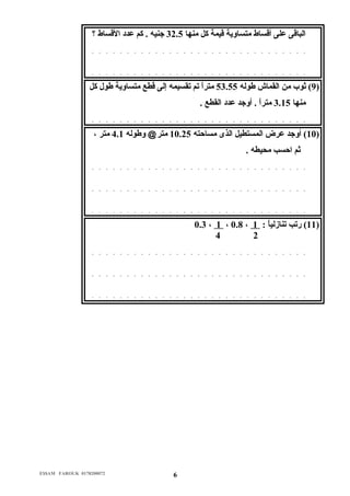 الباقى عدلى أقساط متساولية قيمة كل منها 32.5 جنيه . كم عددد القساط ؟ 
. . . . . . . . . . . . . . . . . . . . . . . . . . . . . . . 
. . . . . . . . . . . . . . . . . . . . . . . . . . . . . . . 
9) ثوب من القماش طوله 53.55 متراً  تم تقسيمه إلى قطع متساولية طول كل ) 
منها 3.15 متراً  . أولجد عددد القطع . 
. . . . . . . . . . . . . . . . . . . . . . . . . . . . . . . 
10 ) أولجد عدرض المستطيل الذى مساحته 10.25 متر@ ولطوله 4.1 متر ، ) 
ثم احسب محيطه . 
. . . . . . . . . . . . . . . . . . . . . . . . . . . . . . . 
. . . . . . . . . . . . . . . . . . . . . . . . . . . . . . . 
. . . . . . . . . . . . . . . . . . . . . . . . . . . . . . . 
0.3 ، 1 ، 0.8 ، 11 ) رتب تنازلياً  : 1 ) 
4 2 
. . . . . . . . . . . . . . . . . . . . . . . . . . . . . . . 
. . . . . . . . . . . . . . . . . . . . . . . . . . . . . . . 
. . . . . . . . . . . . . . . . . . . . . . . . . . . . . . . 
E$$AM FAROUK 0178200072 6 
 