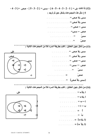 ، 4 ، 5 } ، صص ={ 3 ، 3 ، 6 } ، سس = { 2 ، 5 ، 4 ، 3 ، 2 ، 12 ) إذا كانت ش = { 1 ) 
ن ثم أوجد : m 5 } مثل هذه المجموعات بشكل 
سس بل صص = . . . . . . . . . . . . 
سس بل صص = . . . . . . . . . . . . 
سس – صص = . . . . . . . . . . . . 
صص – سس= . . . . . . . . . . . . 
سسَ = . . . . . . . . . . . . 
صصَ = . . . . . . . . . . . . 
ي =ن =ا ل= مق= اب= ل= := ا= كت= = ب =ب ط= ر=ي ق= ة= ال = = س ر= د= ك= لا=ً م م= ن= ا=ل م= ج= م= و= ع=ا = ت =ا ل=ت ال= ي=ة =: = = = = = = = = =m = = 13 ) من= =ش ك= ل ) 
سس بل صص = . . . . . . . . . ش 
سس بل صص = . . . . . . . . . صص 
• صص = . . . . . . . . . سس 4 ─ سس 
•8 •1 • سس = . . . . . . . . . 3 ─ صص 
•9 • سسَ = . . . . . . . . . 2 
• صصَ = . . . . . . . . . 5 
(سس بل صص)َ = . . . . . . . . . 
= = = = = = = = = = = = = = = = = = = = = = = = = = = = = = = = = = = = = = = = = = = = = = = = = 
ين المقابل : اكتب بطريقة السرد كلاً م من المجموعات التالية : m 14 ) من شكل ) 
ا بل ب = . . . . . . . . . ش 
ا بل ب = . . . . . . . . . 
ب = . . . . . . . . . ا ب ─ ا 
•4 •6 • ا = . . . . . . . . . 3 ─ ب 
•5 •8 • اَ = . . . . . . . . . 2 
•7 • بَ = . . . . . . . . . 1 
(ا بل ب)َ = . . . . . . . . 
(ا بل ب)َ = . . . . . . . . 
E$$AM FAROUK 0178200072 7 
 