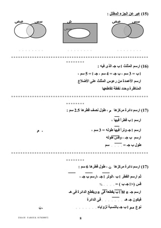 15 ) عبر عن الجزء المظلل : ) 
سس صص ش سس صص 
سس 
. . . . . . . . . . . . . . . . . . . . . . . . 
= = = = = = = = = = = = = = = = = = = = = = = = = = = = = = = = = = = = = = = = = = = = = = = = = = = = = = = = = = = 
= = = = = = = = 
16 ) ارسم المثلث ا ب جـ الذى فيه : ) 
ا ب = 3 سم ، ب جـ = 4 سم ، جـ ا = 5 سم ، 
ارسم العمدة من رءوس المثلث على الضللاع  
المناظرة وحدد نقطة تقاطعها 
= = = = = = = = = = = = = = = = = = = = = = = = = = = = = = = = = = = = = = = = = = = = = = = = = = = = = = = = = = = 
= = = = = = = = 
17 ) ارسم دائرة مركزها م ، طول نصف قطرها 2.5 سم : ) 
ارسم ا ب قطراً م فيها ، 
ارسم ا جـ وتراً م فيها طوله = 3 سم ، . م 
ارسم ب جـ ، وقس طوله 
طول ب جـ = . . . . سم 
= = = = = = = = = = = = = = = = = = = = = = = = = = = = = = = = = = = = = = = = = = = = = = = = = = = = = = = = = = = 
= = = = = = = = 
17 ) ارسم دائرة مركزها ن ، طول قطرها 6 سم : ) 
ثم ارسم القطر ا ب ،الوتر ا جـ ،ارسم ب جـ ، 
قس (<ا جـ ب ) = . . . . % 
ا ب يقطعه فى ء ويقطع الدائرة فى هـ M ارسم جـ ء 
فيكون جـ هـ . . . . . . . فى الدائرة 
نوع  مم ا ب جـ بالنسبة لزواياه . . . . . . . .ن 
E$$AM FAROUK 0178200072 8 
 