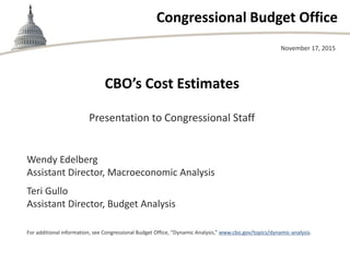 Congressional Budget Office
CBO’s Cost Estimates
Presentation to Congressional Staff
November 17, 2015
Wendy Edelberg
Assistant Director, Macroeconomic Analysis
Teri Gullo
Assistant Director, Budget Analysis
For additional information, see Congressional Budget Office, “Dynamic Analysis,” www.cbo.gov/topics/dynamic-analysis.
 