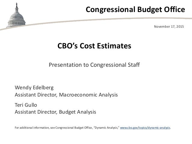 Congressional Budget Office
CBO’s Cost Estimates
Presentation to Congressional Staff
November 17, 2015
Wendy Edelberg
Assi...
