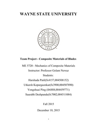 11
WAYNE STATE UNIVERSITY
Team Project - Composite Materials of Blades
ME 5720 - Mechanics of Composite Materials
Instructor: Professor Golam Newaz
Students:
Harshada Patil(fx4157,004508152)
Utkarsh Kopargaonkar(fx3900,004507890)
Yongshuai Ping (fr6888,004459771)
Saurabh Deshpande(fx7002,004511084)
Fall 2015
December 10, 2015
 