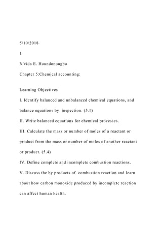 5/10/2018
1
N'vida E. Houndonougbo
Chapter 5:Chemical accounting:
Learning Objectives
I. Identify balanced and unbalanced chemical equations, and
balance equations by inspection. (5.1)
II. Write balanced equations for chemical processes.
III. Calculate the mass or number of moles of a reactant or
product from the mass or number of moles of another reactant
or product. (5.4)
IV. Define complete and incomplete combustion reactions.
V. Discuss the by products of combustion reaction and learn
about how carbon monoxide produced by incomplete reaction
can affect human health.
 