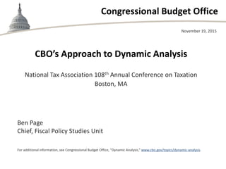 Congressional Budget Office
CBO’s Approach to Dynamic Analysis
National Tax Association 108th Annual Conference on Taxation
Boston, MA
November 19, 2015
Ben Page
Chief, Fiscal Policy Studies Unit
For additional information, see Congressional Budget Office, “Dynamic Analysis,” www.cbo.gov/topics/dynamic-analysis.
 