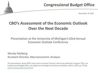 Congressional Budget Office
CBO’s Assessment of the Economic Outlook
Over the Next Decade
Presentation at the University of Michigan’s 63rd Annual
Economic Outlook Conference
November 19, 2015
Wendy Edelberg
Assistant Director, Macroeconomic Analysis
This presentation shows CBO’s most recent economic forecast, which was published in August 2015; see
Congressional Budget Office, An Update to the Budget and Economic Outlook: 2015 to 2025, pp. 29–60,
www.cbo.gov/publication/50724.
 