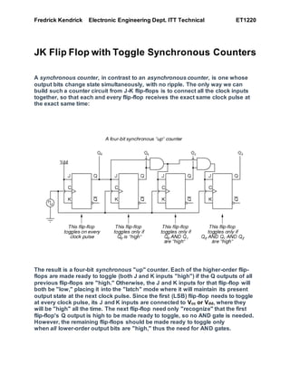 Fredrick Kendrick Electronic Engineering Dept. ITT Technical ET1220
JK Flip Flop with Toggle Synchronous Counters
A synchronous counter, in contrast to an asynchronous counter, is one whose
output bits change state simultaneously, with no ripple. The only way we can
build such a counter circuit from J-K flip-flops is to connect all the clock inputs
together, so that each and every flip-flop receives the exact same clock pulse at
the exact same time:
The result is a four-bit synchronous "up" counter. Each of the higher-order flip-
flops are made ready to toggle (both J and K inputs "high") if the Q outputs of all
previous flip-flops are "high." Otherwise, the J and K inputs for that flip-flop will
both be "low," placing it into the "latch" mode where it will maintain its present
output state at the next clock pulse. Since the first (LSB) flip-flop needs to toggle
at every clock pulse, its J and K inputs are connected to Vcc or Vdd, where they
will be "high" all the time. The next flip-flop need only "recognize" that the first
flip-flop's Q output is high to be made ready to toggle, so no AND gate is needed.
However, the remaining flip-flops should be made ready to toggle only
when all lower-order output bits are "high," thus the need for AND gates.
 